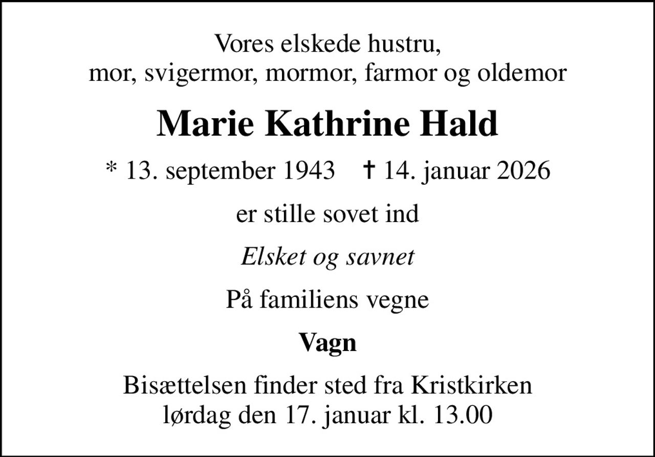 Vores elskede hustru, mor, svigermor, mormor, farmor og oldemor
Marie Kathrine Hald
* 13. september 1943    ✝ 14. januar 2026
er stille sovet ind
Elsket og savnet
På familiens vegne
Vagn
Bisættelsen finder sted fra Kristkirken  lørdag den 17. januar kl. 13.00
