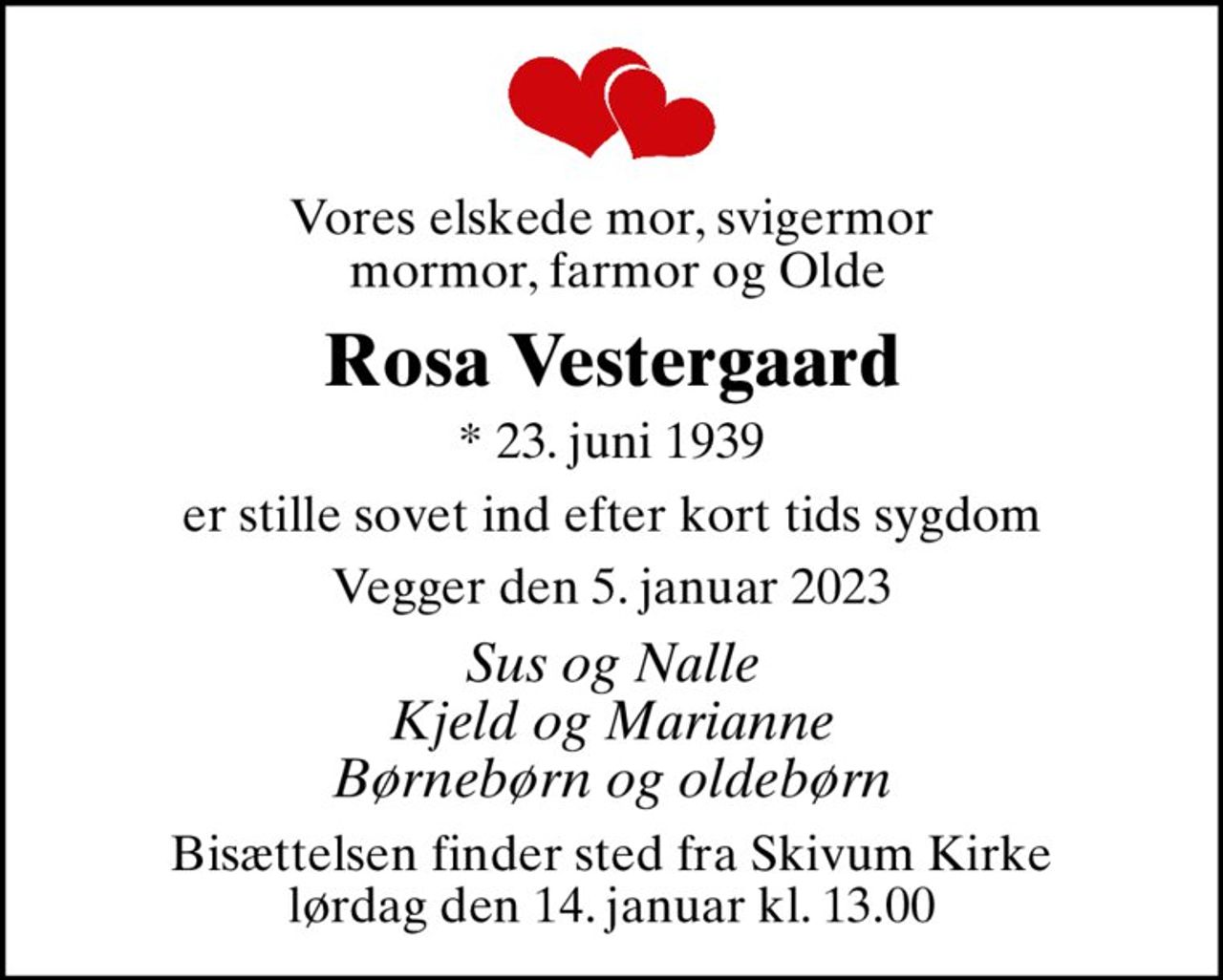 Vores elskede mor, svigermor  mormor, farmor og Olde
Rosa Vestergaard
* 23. juni 1939
er stille sovet ind efter kort tids sygdom
Vegger den 5. januar 2023
Sus og Nalle Kjeld og Marianne Børnebørn og oldebørn
Bisættelsen finder sted fra Skivum Kirke  lørdag den 14. januar kl. 13.00