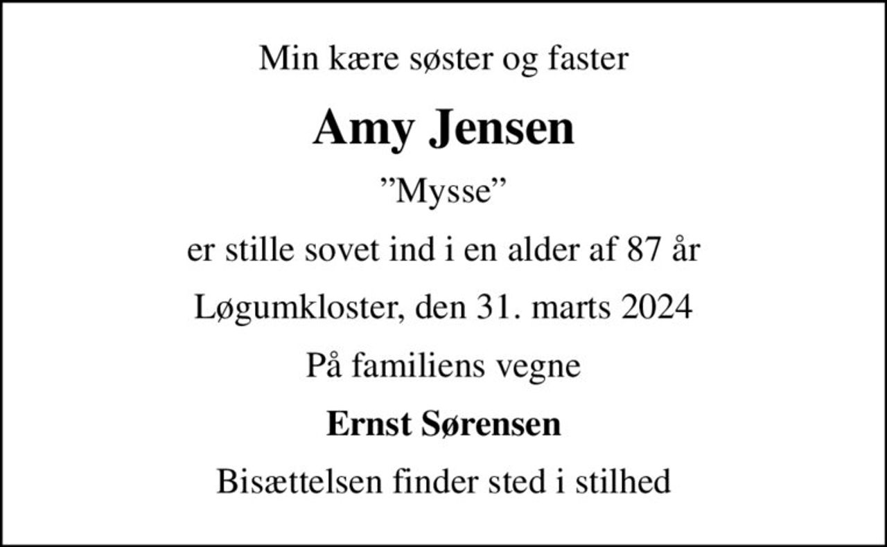 Min kære søster og faster
Amy Jensen
Mysse
er stille sovet ind i en alder af 87 år
Løgumkloster, den 31. marts 2024
På familiens vegne
Ernst Sørensen
Bisættelsen finder sted i stilhed