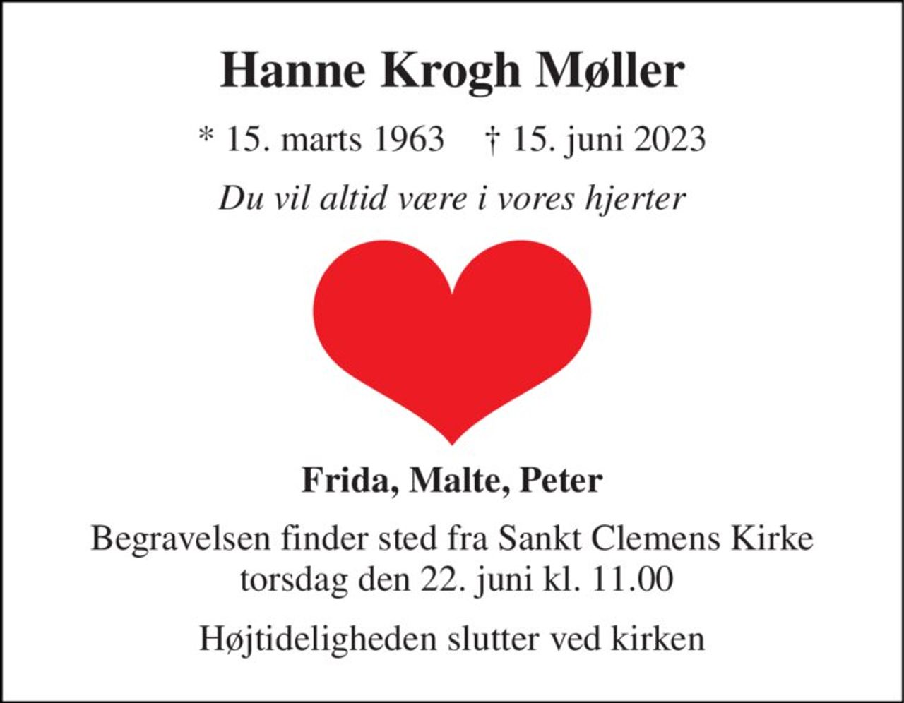 Hanne Krogh Møller 
*​ 15. marts 1963​    †​ 15. juni 2023 
Du vil altid være i vores hjerter 
Frida, Malte, Peter 
Begravelsen finder sted fra Sankt Clemens Kirke  torsdag den 22. juni kl. 11.00 
Højtideligheden slutter ved kirken