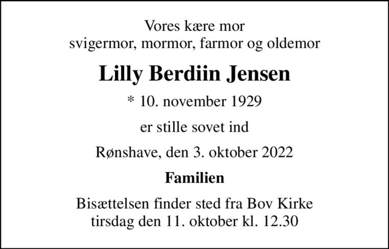 Vores kære mor svigermor, mormor, farmor og oldemor
Lilly Berdiin Jensen
* 10. november 1929
er stille sovet ind
Rønshave, den 3. oktober 2022
Familien
Bisættelsen finder sted fra Bov Kirke  tirsdag den 11. oktober kl. 12.30