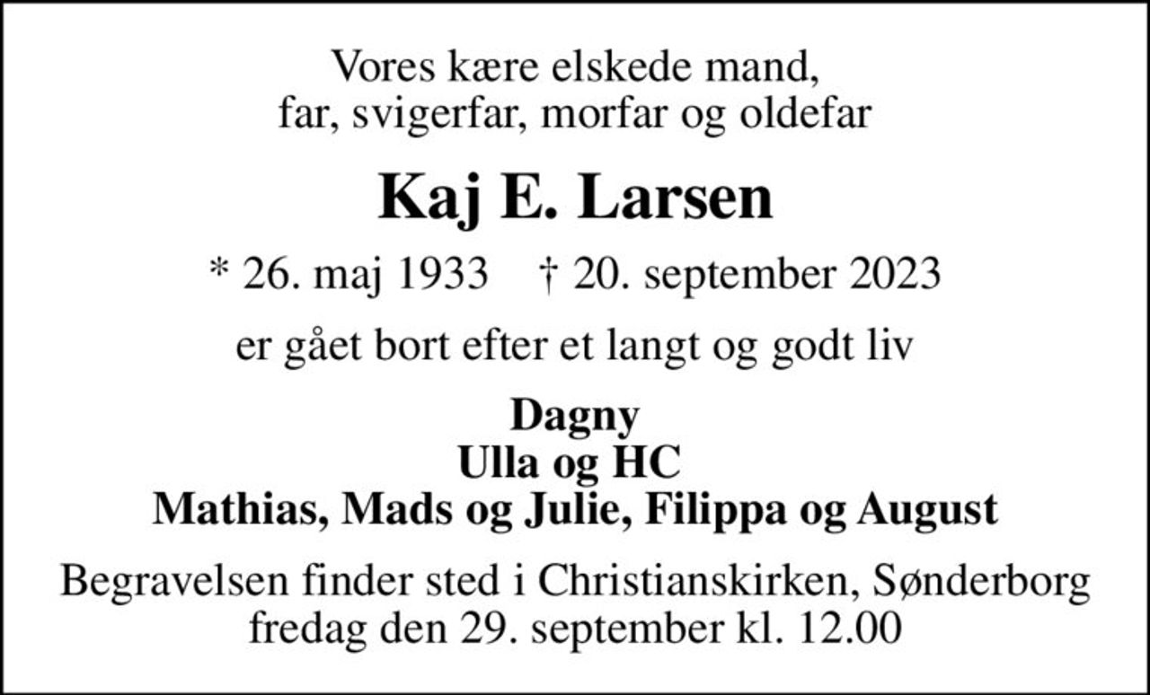 Vores kære elskede mand, far, svigerfar, morfar og oldefar
Kaj E. Larsen
* 26. maj 1933    ✝ 20. september 2023
er gået bort efter et langt og godt liv
Dagny Ulla og HC  Mathias, Mads og Julie, Filippa og August
Begravelsen finder sted i Christianskirken, Sønderborg  fredag den 29. september kl. 12.00