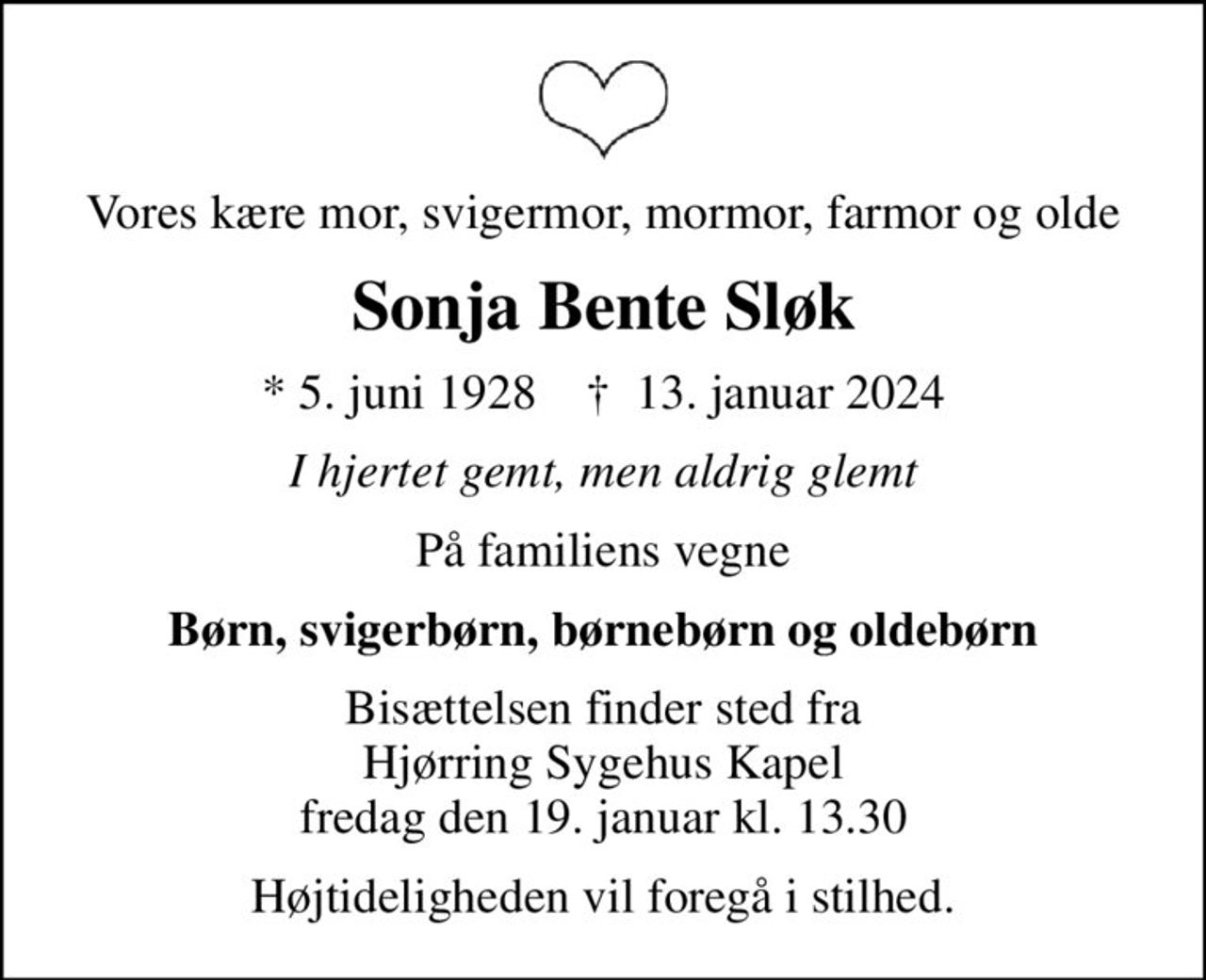 Vores kære mor, svigermor, mormor, farmor og olde
Sonja Bente Sløk
* 5. juni 1928    ✝ 13. januar 2024
I hjertet gemt, men aldrig glemt
På familiens vegne
Børn, svigerbørn, børnebørn og oldebørn
Bisættelsen finder sted fra Hjørring Sygehus Kapel fredag den 19. januar kl. 13.30
Højtideligheden vil foregå i stilhed.