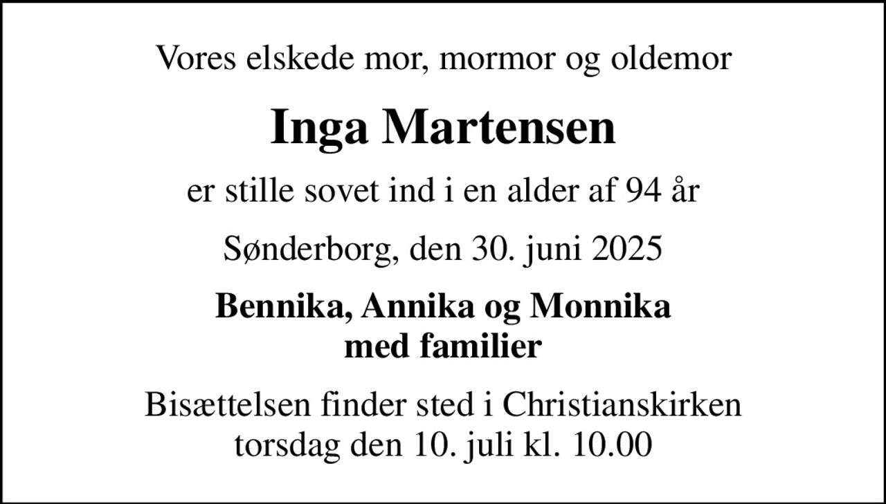 Vores elskede mor, mormor og oldemor
Inga Martensen
er stille sovet ind i en alder af 94 år
Sønderborg, den 30. juni 2025
Bennika, Annika og Monnika med familier
Bisættelsen finder sted i Christianskirken  torsdag den 10. juli kl. 10.00