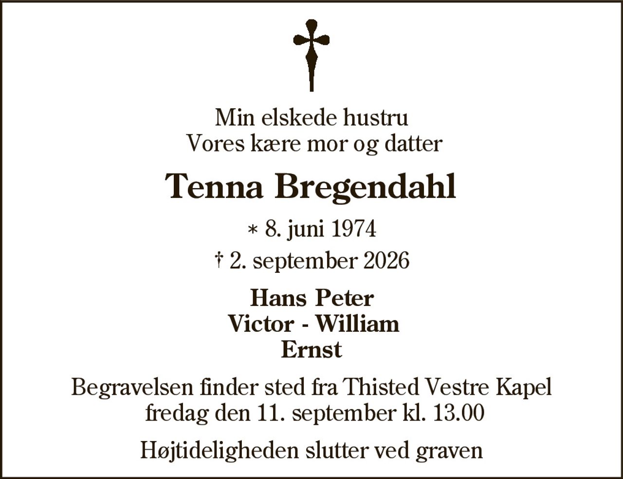 Min elskede hustru Vores kære mor og datter 
Tenna Bregendahl 
* 8. juni 1974 ✝ 2. september 2026 
Hans Peter Victor - William Ernst 
Begravelsen finder sted fra Thisted Vestre Kapel fredag den 11. september kl. 13.00 
Højtideligheden slutter ved graven