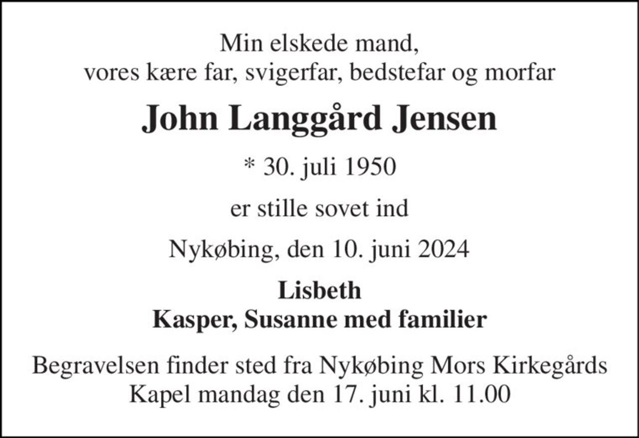 Min elskede mand, vores kære far, svigerfar, bedstefar og morfar 
John Langgård Jensen 
*​ 30. juli 1950 
er stille sovet ind 
Nykøbing, den 10. juni 2024 
Lisbeth Kasper, Susanne med familier 
Begravelsen​ finder sted fra Nykøbing Mors Kirkegårds​ Kapel mandag den 17. juni​ kl. 11.00