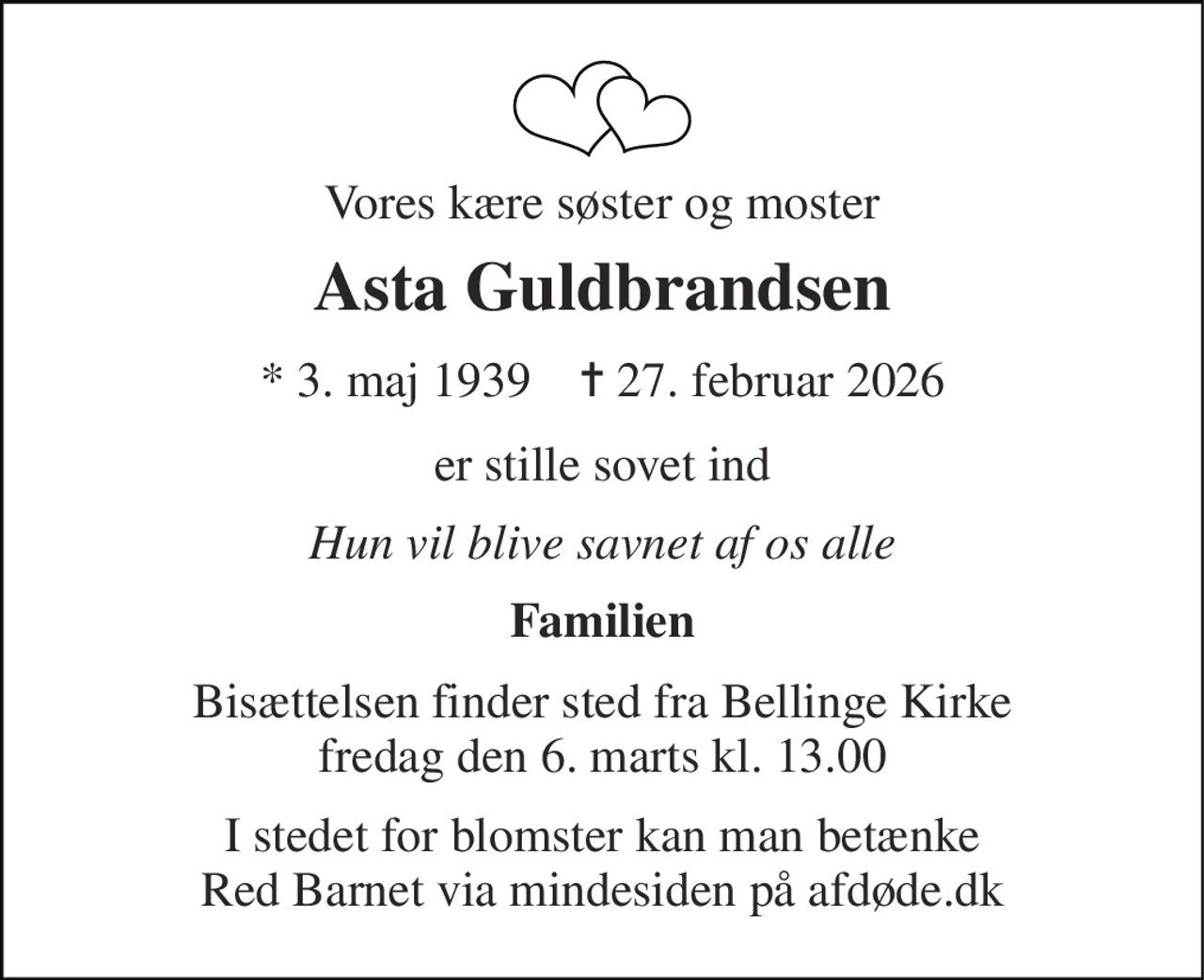 Vores kære søster og moster 
Asta Guldbrandsen 
* 3. maj 1939    ✝ 27. februar 2026 
er stille sovet ind 
Hun vil blive savnet af os alle 
Familien 
Bisættelsen finder sted fra Bellinge Kirke fredag den 6. marts kl. 13.00 
I stedet for blomster kan man betænke Red Barnet via mindesiden på afdøde.dk