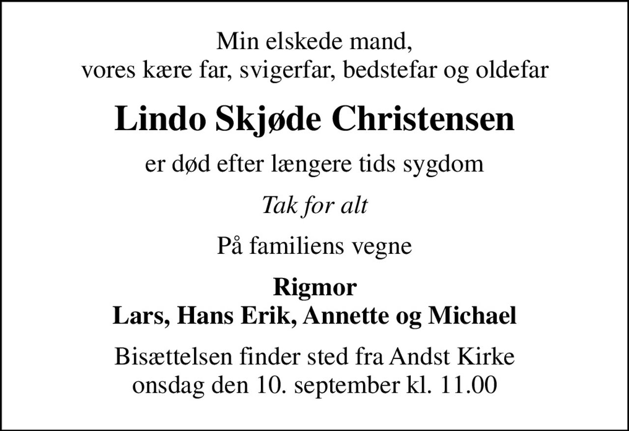Min elskede mand, vores kære far, svigerfar, bedstefar og oldefar
Lindo Skjøde Christensen
er død efter længere tids sygdom
Tak for alt
På familiens vegne
Rigmor Lars, Hans Erik, Annette og Michael
Bisættelsen finder sted fra Andst Kirke  onsdag den 10. september kl. 11.00