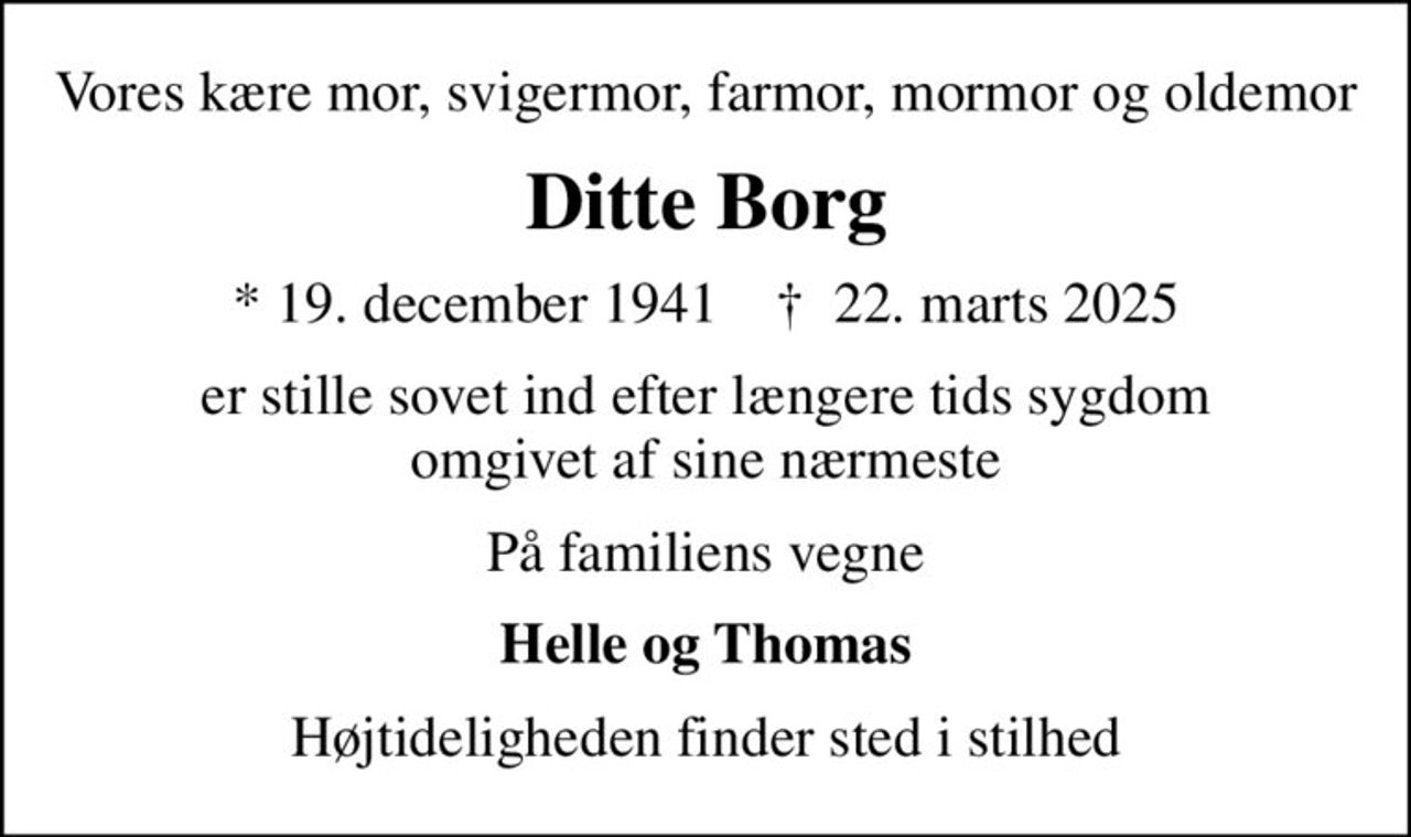 Vores kære mor, svigermor, farmor, mormor og oldemor
Ditte Borg
* 19. december 1941    ✝ 22. marts 2025
er stille sovet ind efter længere tids sygdom omgivet af sine nærmeste
På familiens vegne
Helle og Thomas
Højtideligheden finder sted i stilhed