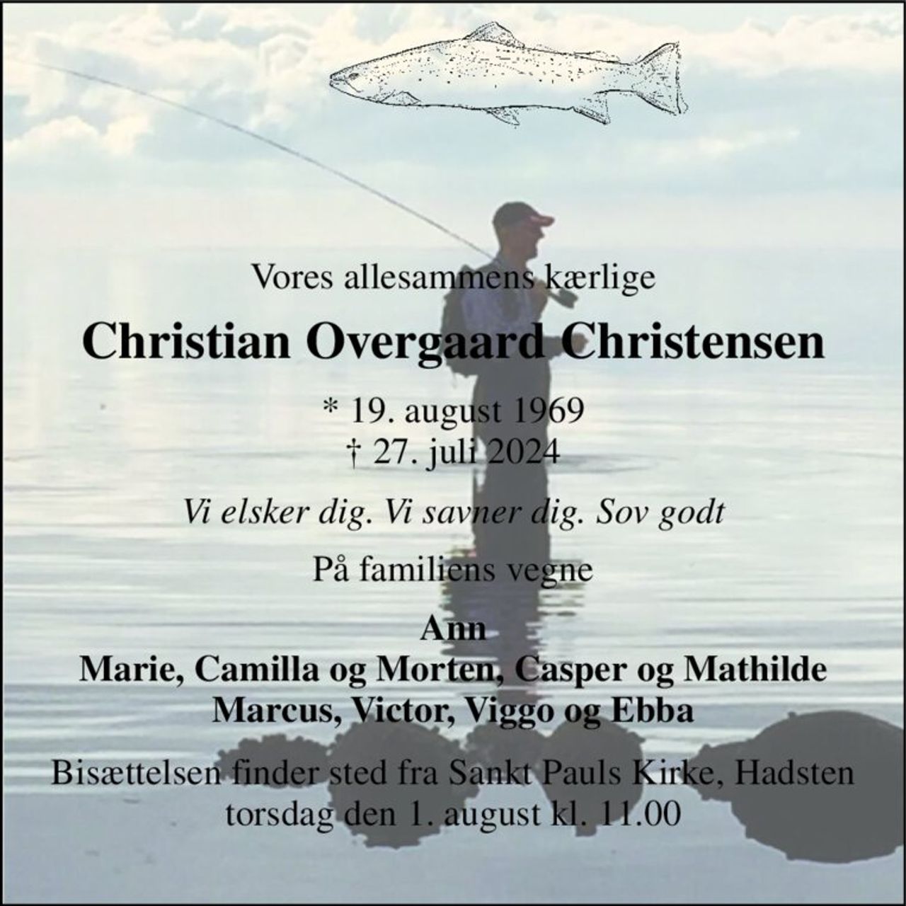 Vores allesammens kærlige 
Christian Overgaard Christensen 
*​ 19. august 1969​ †​ 27. juli 2024 
Vi elsker dig. Vi savner dig. Sov godt 
På familiens vegne 
Ann Marie, Camilla og Morten, Casper og Mathilde Marcus, Victor, Viggo og Ebba 
Bisættelsen​ finder sted fra Sankt Pauls Kirke, Hadsten​ torsdag den 1. august​ kl. 11.00