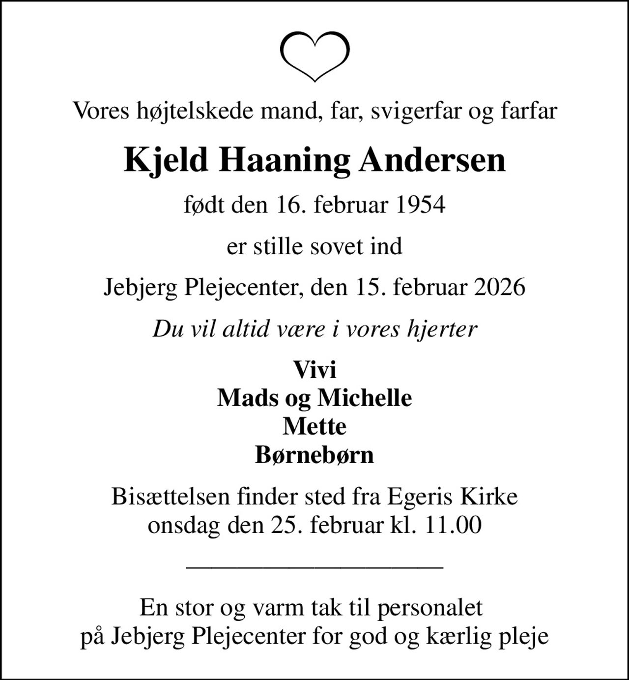 Vores højtelskede mand, far, svigerfar og farfar
Kjeld Haaning Andersen
født den 16. februar 1954
er stille sovet ind
Jebjerg Plejecenter, den 15. februar 2026
Du vil altid være i vores hjerter
Vivi Mads og Michelle Mette Børnebørn
Bisættelsen finder sted fra Egeris Kirke  onsdag den 25. februar kl. 11.00 
En stor og varm tak til personalet  på Jebjerg Plejecenter for god og kærlig pleje