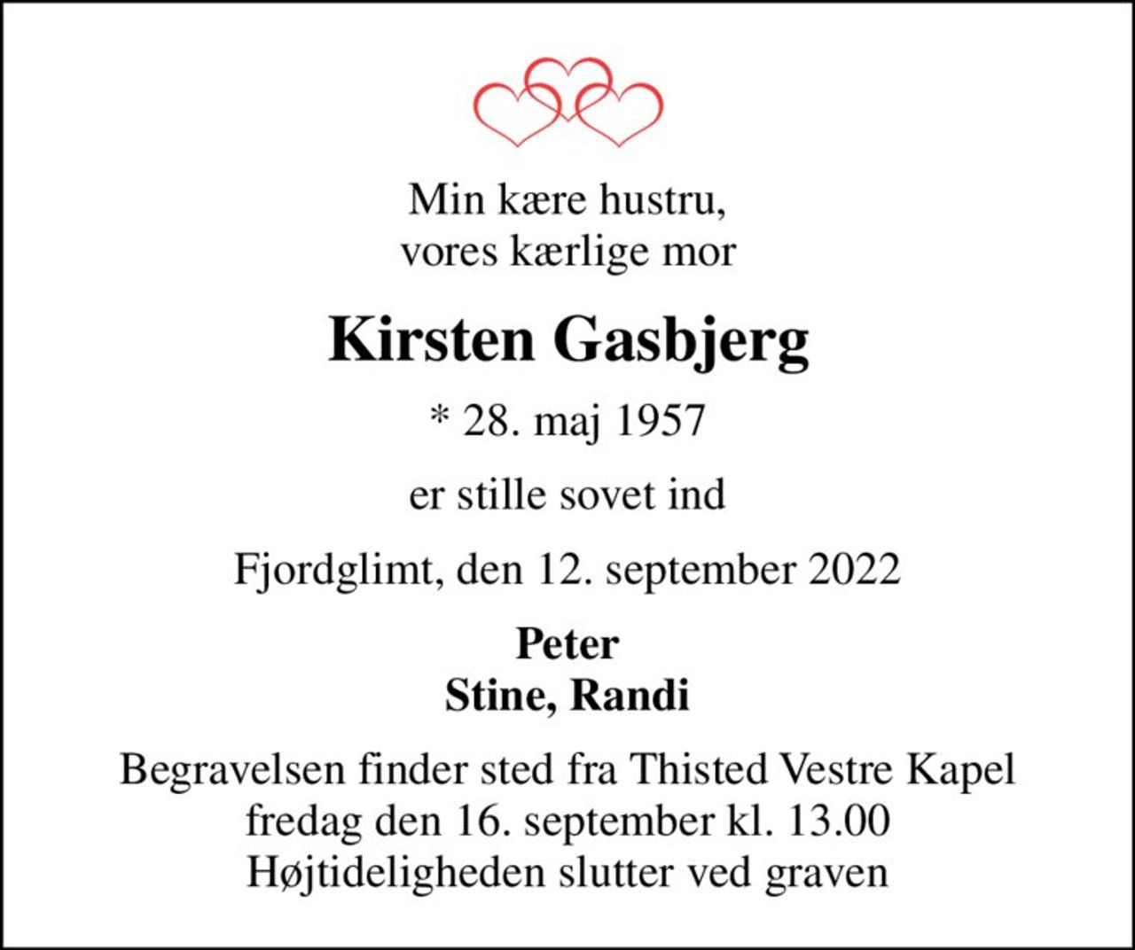 Min kære hustru, vores kærlige mor
Kirsten Gasbjerg
* 28. maj 1957
er stille sovet ind
Fjordglimt, den 12. september 2022
Peter Stine, Randi
Begravelsen finder sted fra Thisted Vestre Kapel  fredag den 16. september kl. 13.00  Højtideligheden slutter ved graven