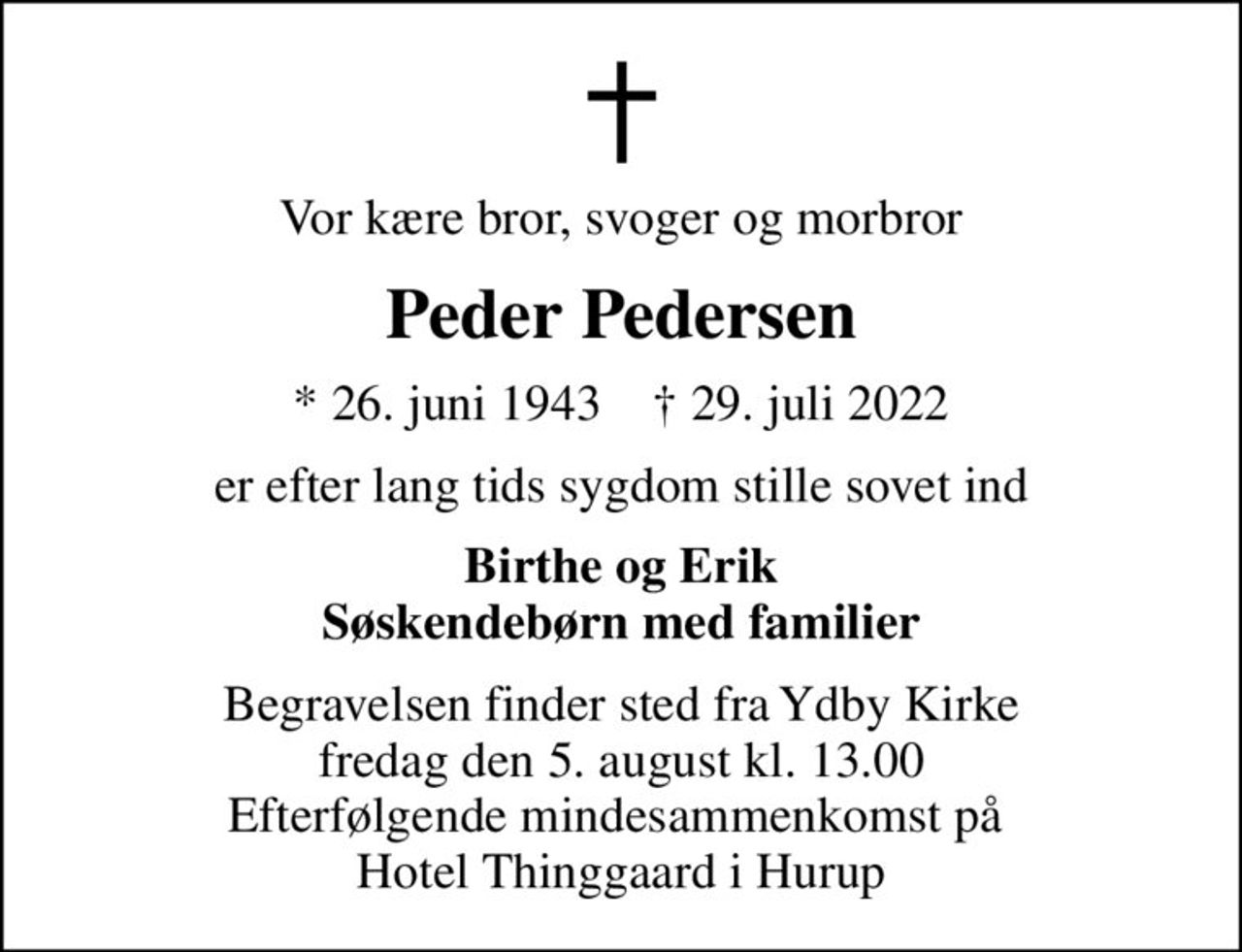 Vor kære bror, svoger og morbror
Peder Pedersen
* 26. juni 1943    ✝ 29. juli 2022
er efter lang tids sygdom stille sovet ind
Birthe og Erik Søskendebørn med familier
Begravelsen finder sted fra Ydby Kirke  fredag den 5. august kl. 13.00  Efterfølgende mindesammenkomst på  Hotel Thinggaard i Hurup