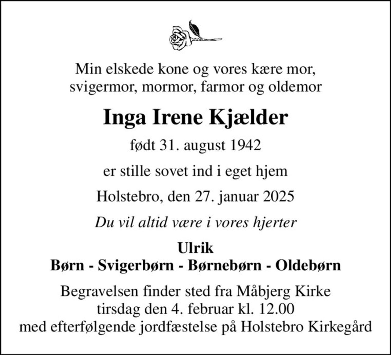 Min elskede kone og vores kære mor, svigermor, mormor, farmor og oldemor
Inga Irene Kjælder
født 31. august 1942
er stille sovet ind i eget hjem
Holstebro, den 27. januar 2025
Du vil altid være i vores hjerter
Ulrik Børn - Svigerbørn - Børnebørn - Oldebørn
Begravelsen finder sted fra Måbjerg Kirke  tirsdag den 4. februar kl. 12.00  med efterfølgende jordfæstelse på Holstebro Kirkegård