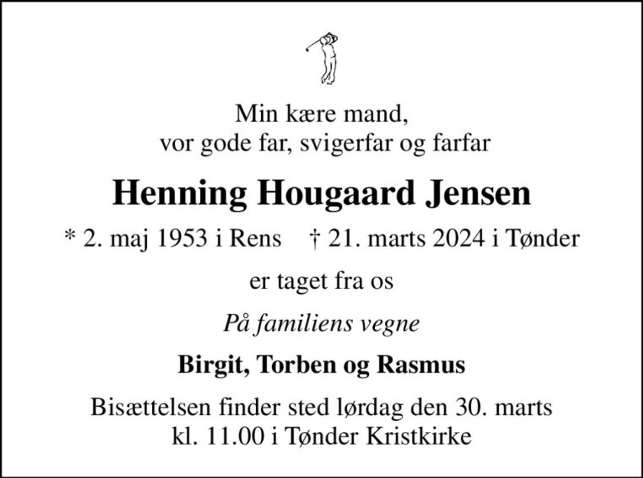 Min kære mand,  vor gode far, svigerfar og farfar
Henning Hougaard Jensen
* 2. maj 1953 i Rens    ✝ 21. marts 2024 i Tønder
er taget fra os
På familiens vegne
Birgit, Torben og Rasmus
Bisættelsen finder sted lørdag den 30. marts kl. 11.00 i Tønder Kristkirke