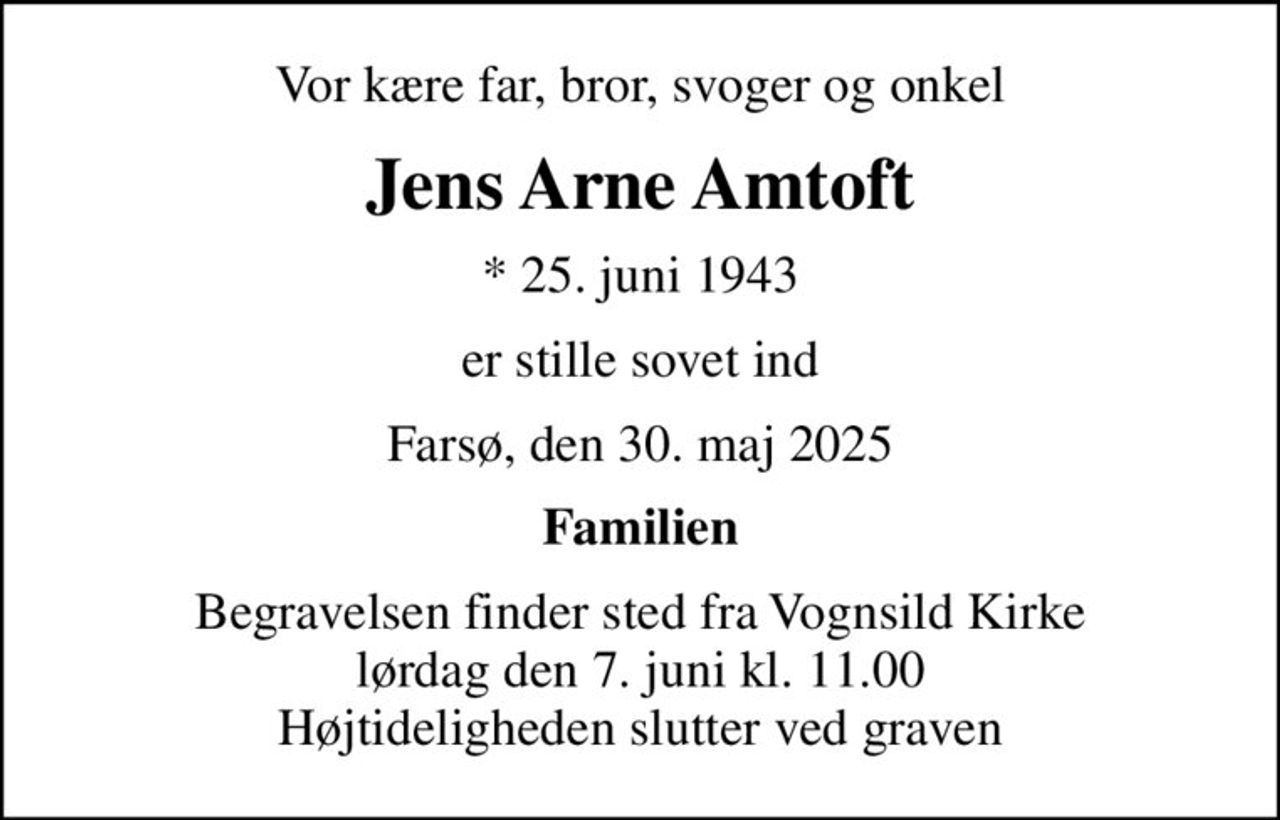 Vor kære far, bror, svoger og onkel
Jens Arne Amtoft
* 25. juni 1943
er stille sovet ind
Farsø, den 30. maj 2025
Familien
Begravelsen finder sted fra Vognsild Kirke  lørdag den 7. juni kl. 11.00  Højtideligheden slutter ved graven