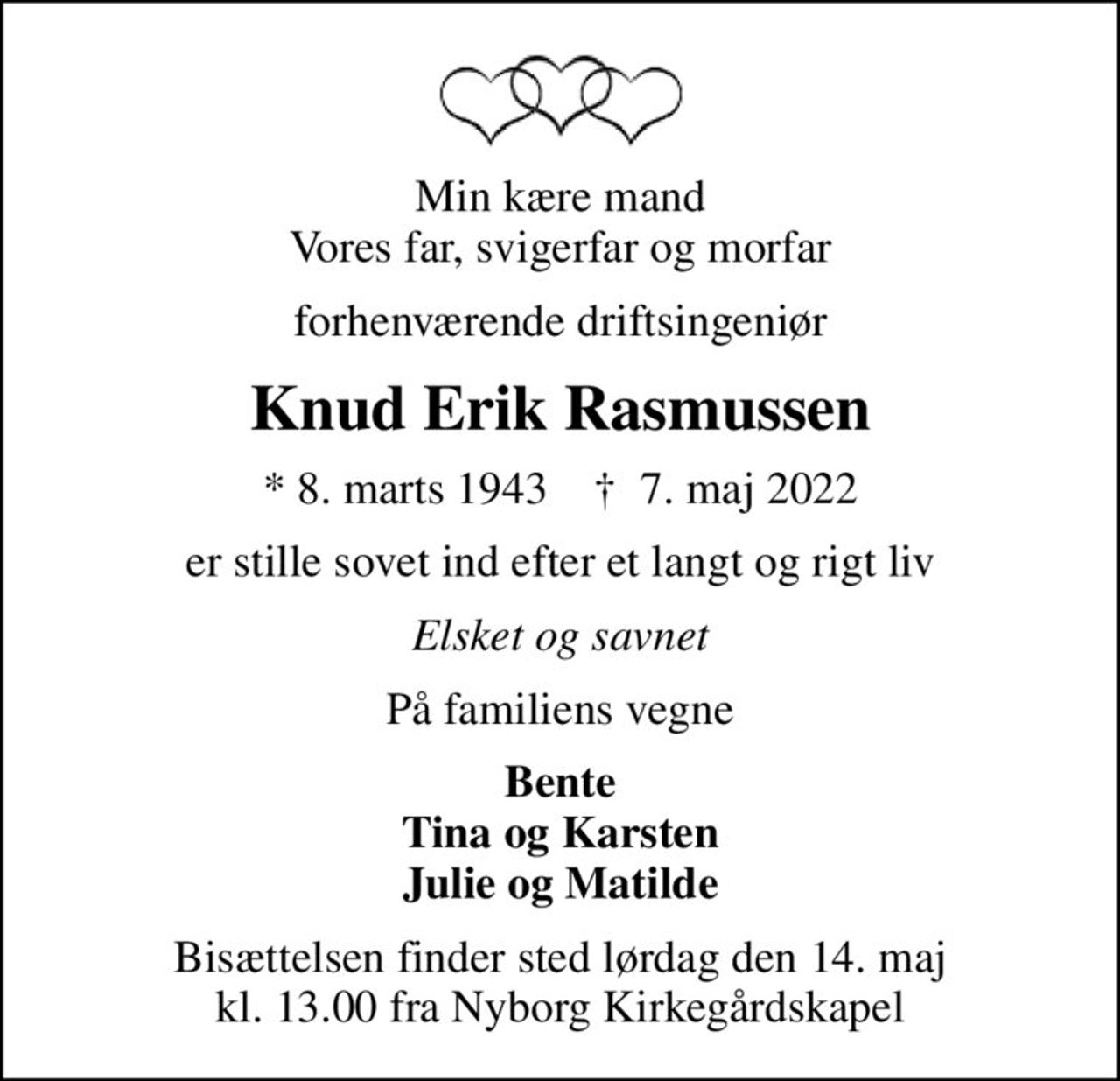 Min kære mand Vores far, svigerfar og morfar
forhenværende driftsingeniør
Knud Erik Rasmussen
* 8. marts 1943    ✝ 7. maj 2022
er stille sovet ind efter et langt og rigt liv
Elsket og savnet
På familiens vegne
Bente Tina og Karsten Julie og Matilde
Bisættelsen finder sted lørdag den 14. maj kl. 13.00 fra Nyborg Kirkegårdskapel
