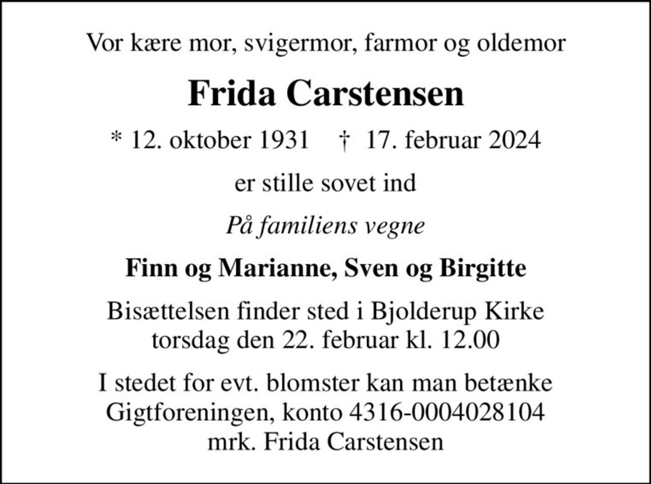 Vor kære mor, svigermor, farmor og oldemor
Frida Carstensen
* 12. oktober 1931    ✝ 17. februar 2024
er stille sovet ind
På familiens vegne
Finn og Marianne, Sven og Birgitte
Bisættelsen finder sted i Bjolderup Kirke  torsdag den 22. februar kl. 12.00 
I stedet for evt. blomster kan man betænke
					Gigtforeningen konto4316-0004028104mrk. Frida
					Carstensen