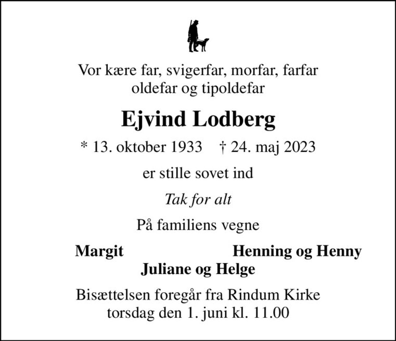 Vor kære far, svigerfar, morfar, farfar oldefar og tipoldefar
Ejvind Lodberg
* 13. oktober 1933    ✝ 24. maj 2023
er stille sovet ind
Tak for alt
På familiens vegne
Margit
Henning og Henny
Bisættelsen foregår fra Rindum Kirke  torsdag den 1. juni kl. 11.00