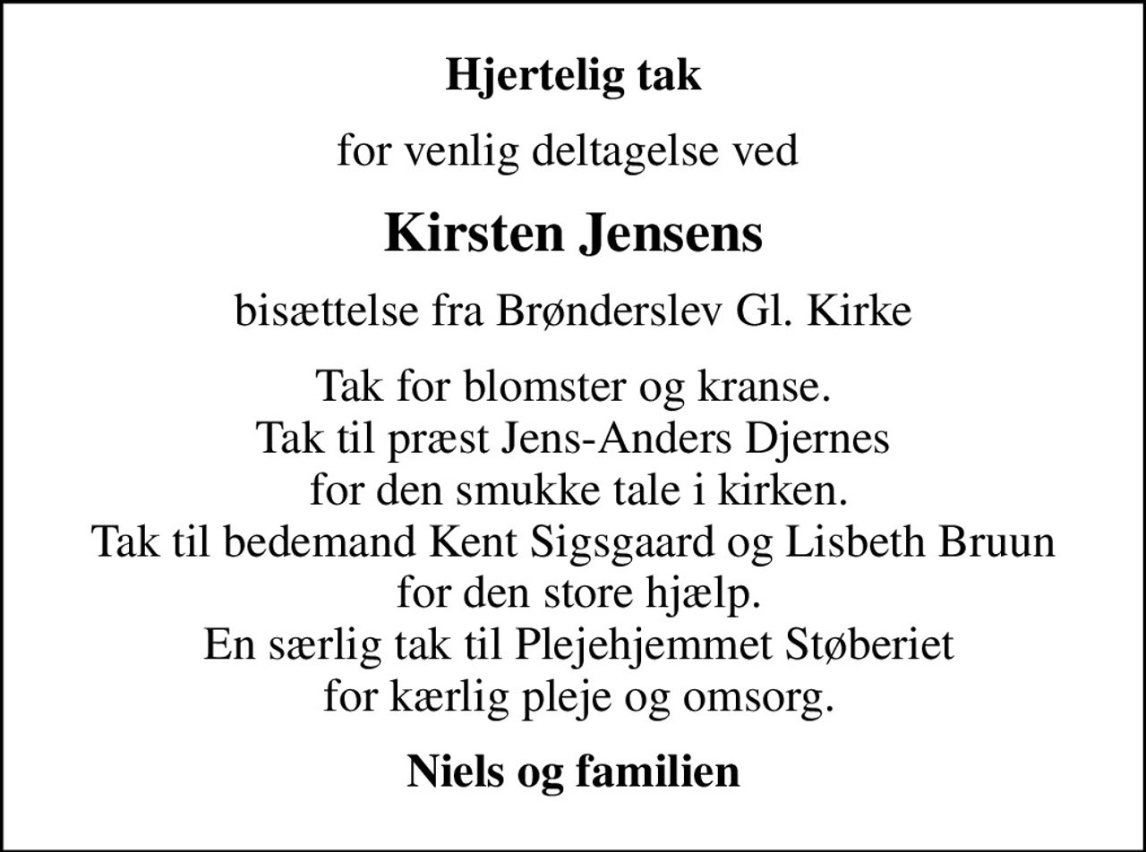 Hjertelig tak
for venlig deltagelse ved 
Kirsten Jensens
bisættelse fra Brønderslev Gl. Kirke
Tak for blomster og kranse. Tak til præst Jens-Anders Djernes  for den smukke tale i kirken. Tak til bedemand Kent Sigsgaard og Lisbeth Bruun  for den store hjælp.  En særlig tak til Plejehjemmet Støberiet  for kærlig pleje og omsorg.
Niels og familien