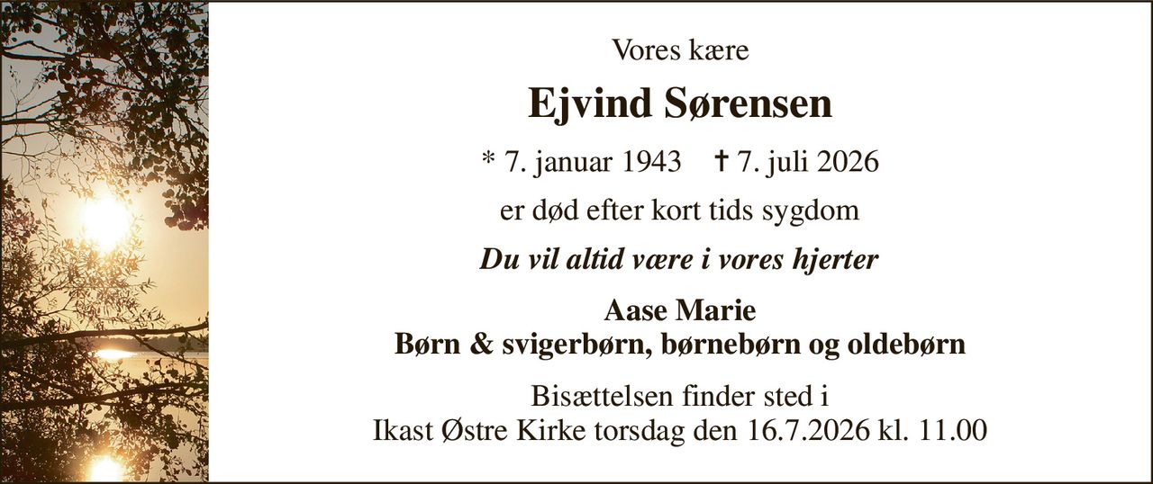 Vores kære 
Ejvind Sørensen 
* 7. januar 1943    ✝ 7. juli 2026 
er død efter kort tids sygdom 
Du vil altid være i vores hjerter 
Aase Marie Børn & svigerbørn, børnebørn og oldebørn 
Bisættelsen finder sted i Ikast Østre Kirke torsdag den 16.7.2026 kl. 11.00