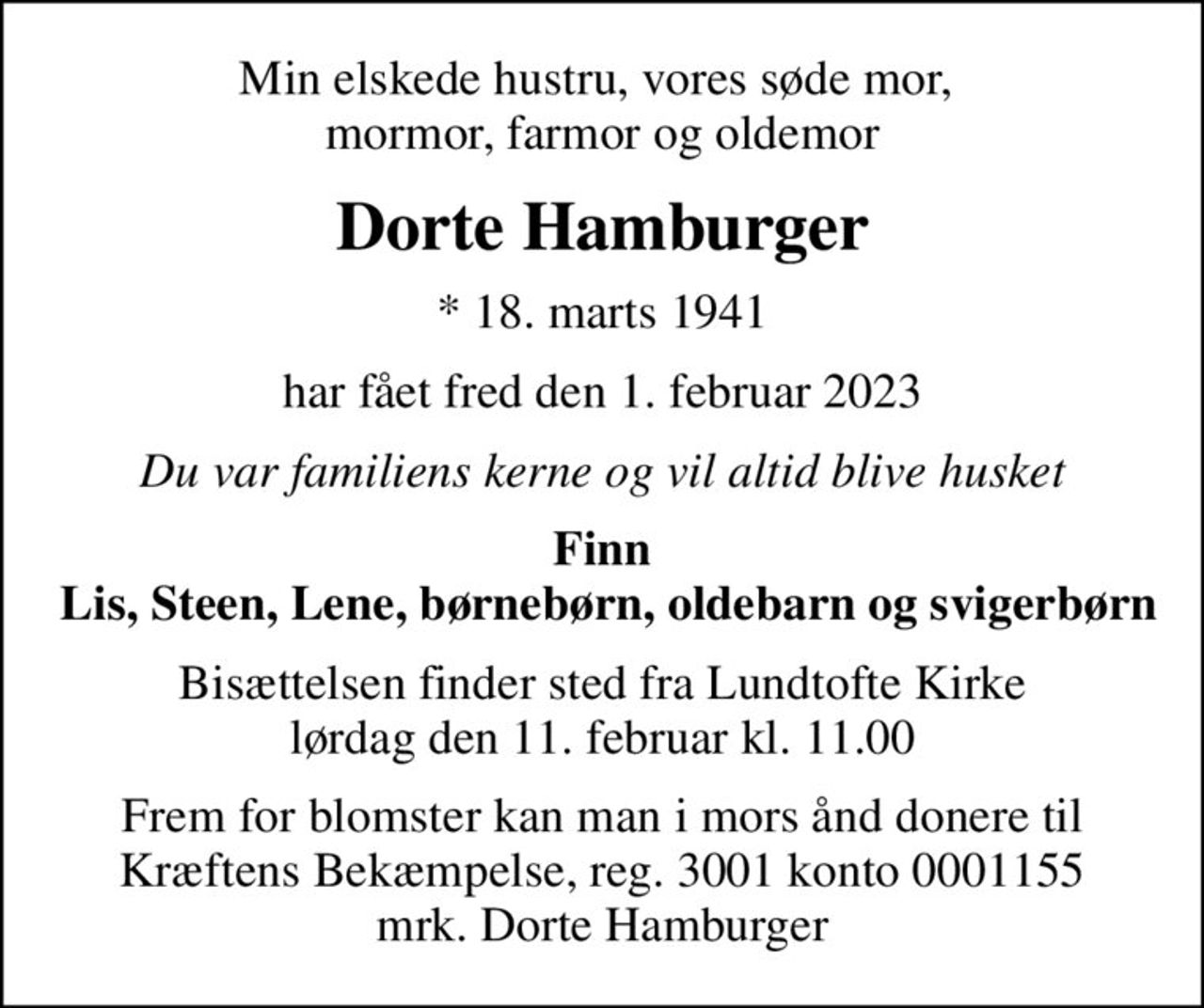 Min elskede hustru, vores søde mor,  mormor, farmor og oldemor
Dorte Hamburger
* 18. marts 1941
har fået fred den 1. februar 2023
Du var familiens kerne og vil altid blive husket
Finn  Lis, Steen, Lene, børnebørn, oldebarn og svigerbørn
Bisættelsen finder sted fra Lundtofte Kirke  lørdag den 11. februar kl. 11.00 
Frem for blomster kan man i mors ånd donere til Kræftens Bekæmpelse, reg. 3001 konto 0001155 mrk. Dorte Hamburger
I stedet for evt. blomster kan man betænke
					Kræftens Bekæmpelse reg.3001konto0001155mrk. Dorte
					Hamburger