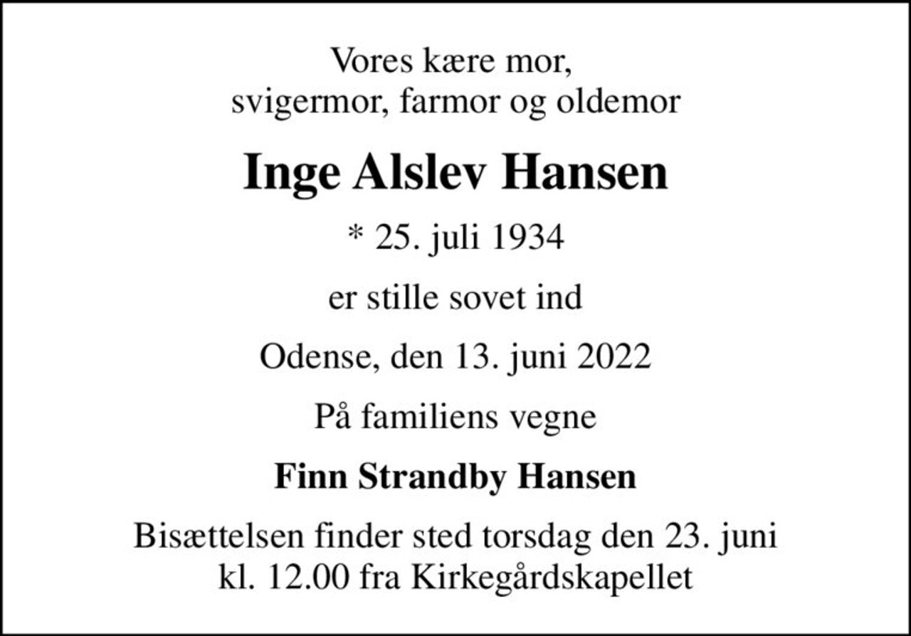 Vores kære mor,  svigermor, farmor og oldemor
Inge Alslev Hansen
* 25. juli 1934
er stille sovet ind
Odense, den 13. juni 2022
På familiens vegne
Finn Strandby Hansen
Bisættelsen finder sted torsdag den 23. juni kl. 12.00 fra Kirkegårdskapellet