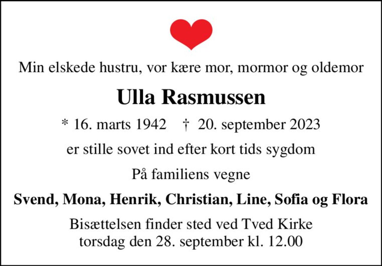 Min elskede hustru, vor kære mor, mormor og oldemor
Ulla Rasmussen
* 16. marts 1942    ✝ 20. september 2023
er stille sovet ind efter kort tids sygdom
På familiens vegne
Svend, Mona, Henrik, Christian, Line, Sofia og Flora
Bisættelsen finder sted ved Tved Kirke  torsdag den 28. september kl. 12.00