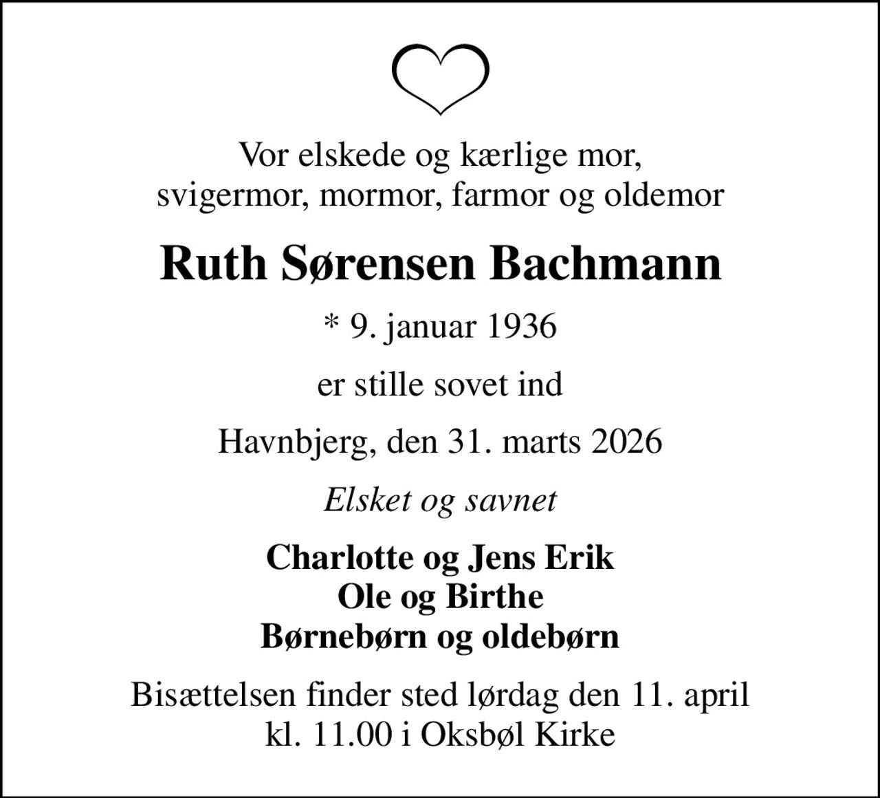 Vor elskede og kærlige mor, svigermor, mormor, farmor og oldemor
Ruth Sørensen Bachmann
* 9. januar 1936
er stille sovet ind
Havnbjerg, den 31. marts 2026
Elsket og savnet
Charlotte og Jens Erik Ole og Birthe Børnebørn og oldebørn
Bisættelsen finder sted lørdag den 11. april kl. 11.00 i Oksbøl Kirke