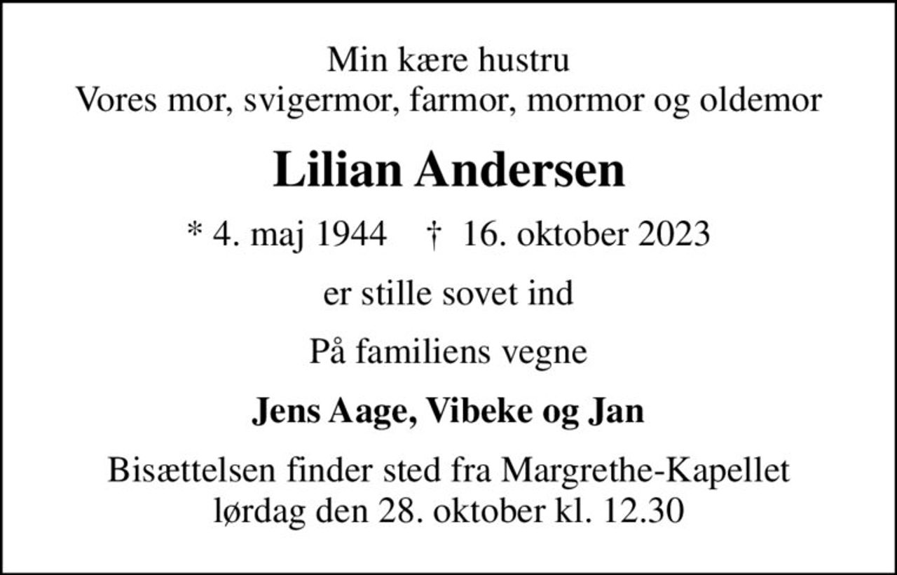 Min kære hustru Vores mor, svigermor, farmor, mormor og oldemor
Lilian Andersen
* 4. maj 1944    ✝ 16. oktober 2023
er stille sovet ind
På familiens vegne
Jens Aage, Vibeke og Jan
Bisættelsen finder sted fra Margrethe-Kapellet  lørdag den 28. oktober kl. 12.30