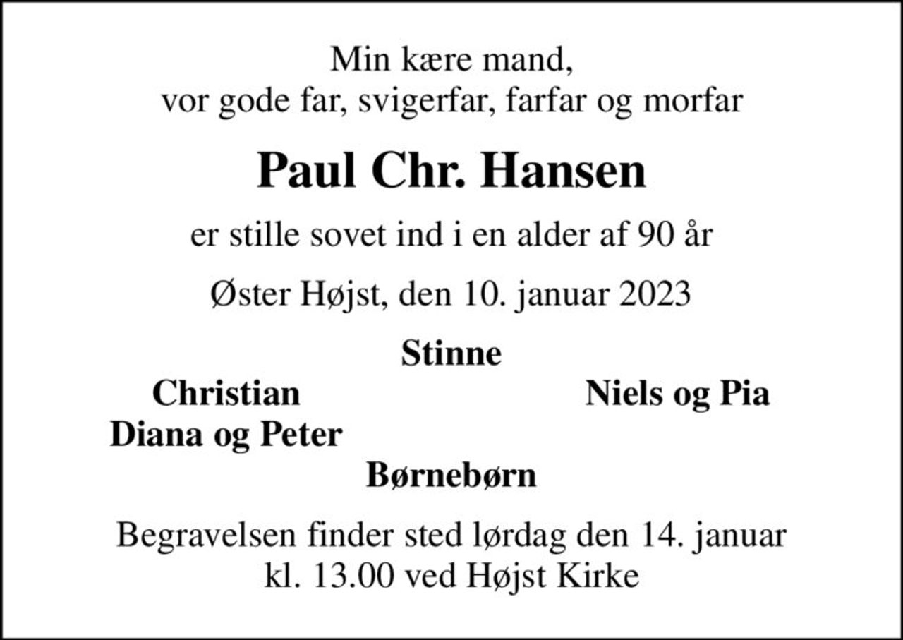 Min kære mand, vor gode far, svigerfar, farfar og morfar
Paul Chr. Hansen
er stille sovet ind i en alder af 90 år
Øster Højst, den 10. januar 2023
Stinne
Christian
Niels og Pia
Diana og Peter
Begravelsen finder sted lørdag den 14. januar kl. 13.00 ved Højst Kirke