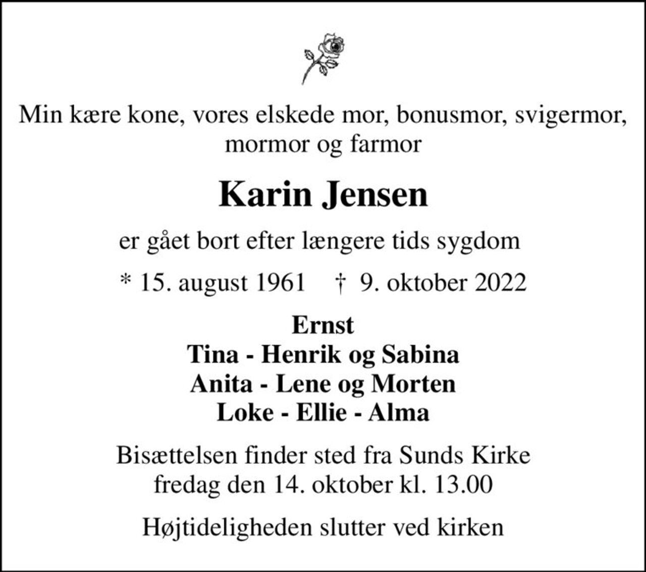 Min kære kone, vores elskede mor, bonusmor, svigermor, mormor og farmor
Karin Jensen
er gået bort efter længere tids sygdom 
* 15. august 1961    ✝ 9. oktober 2022
Ernst Tina - Henrik og Sabina Anita - Lene og Morten Loke - Ellie - Alma
Bisættelsen finder sted fra Sunds Kirke  fredag den 14. oktober kl. 13.00 
Højtideligheden slutter ved kirken