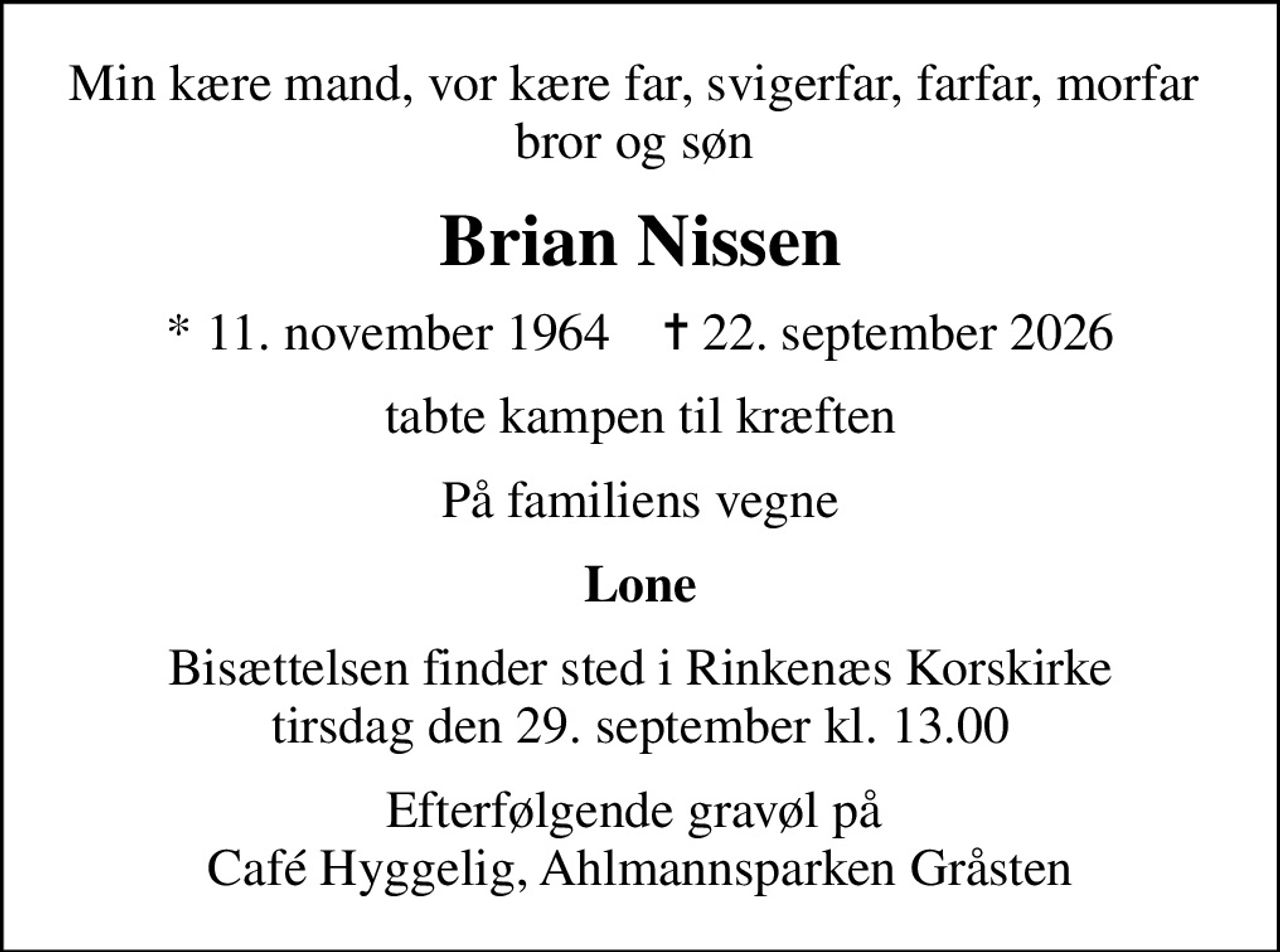 Min kære mand, vor kære far, svigerfar, farfar, morfar  bror og søn 
Brian Nissen
* 11. november 1964    ✝ 22. september 2026
tabte kampen til kræften
På familiens vegne
Lone
Bisættelsen finder sted i Rinkenæs Korskirke  tirsdag den 29. september kl. 13.00 
Efterfølgende gravøl på  Café Hyggelig, Ahlmannsparken Gråsten