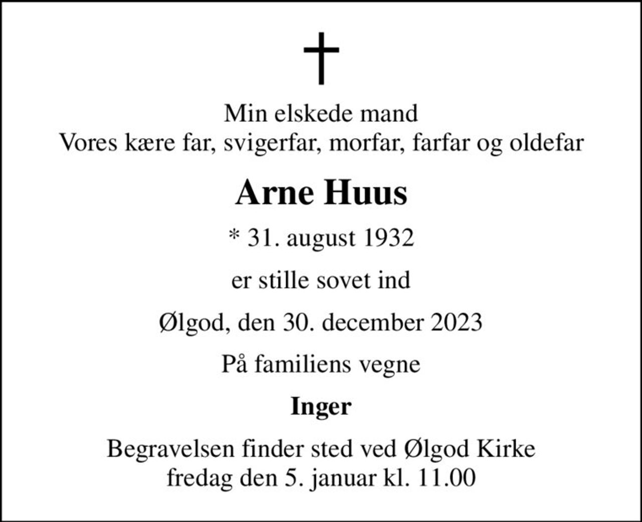 Min elskede mand Vores kære far, svigerfar, morfar, farfar og oldefar
Arne Huus
* 31. august 1932
er stille sovet ind
Ølgod, den 30. december 2023
På familiens vegne
Inger
Begravelsen finder sted ved Ølgod Kirke  fredag den 5. januar kl. 11.00