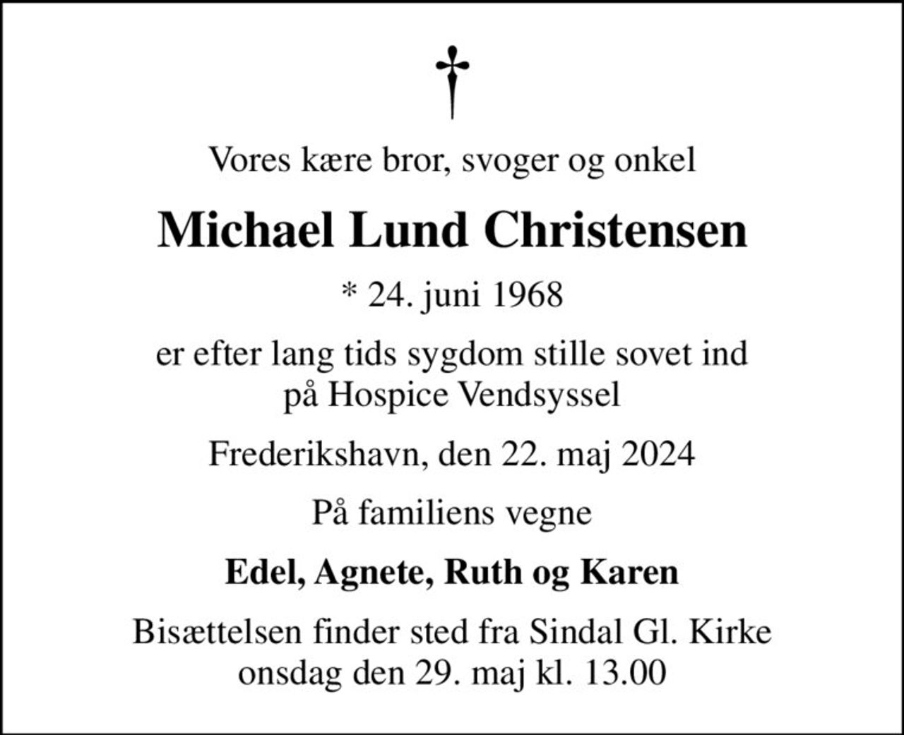 Vores kære bror, svoger og onkel
Michael Lund Christensen
* 24. juni 1968
er efter lang tids sygdom stille sovet ind på Hospice Vendsyssel
Frederikshavn, den 22. maj 2024
På familiens vegne
Edel, Agnete, Ruth og Karen
Bisættelsen finder sted fra Sindal Gl. Kirke  onsdag den 29. maj kl. 13.00