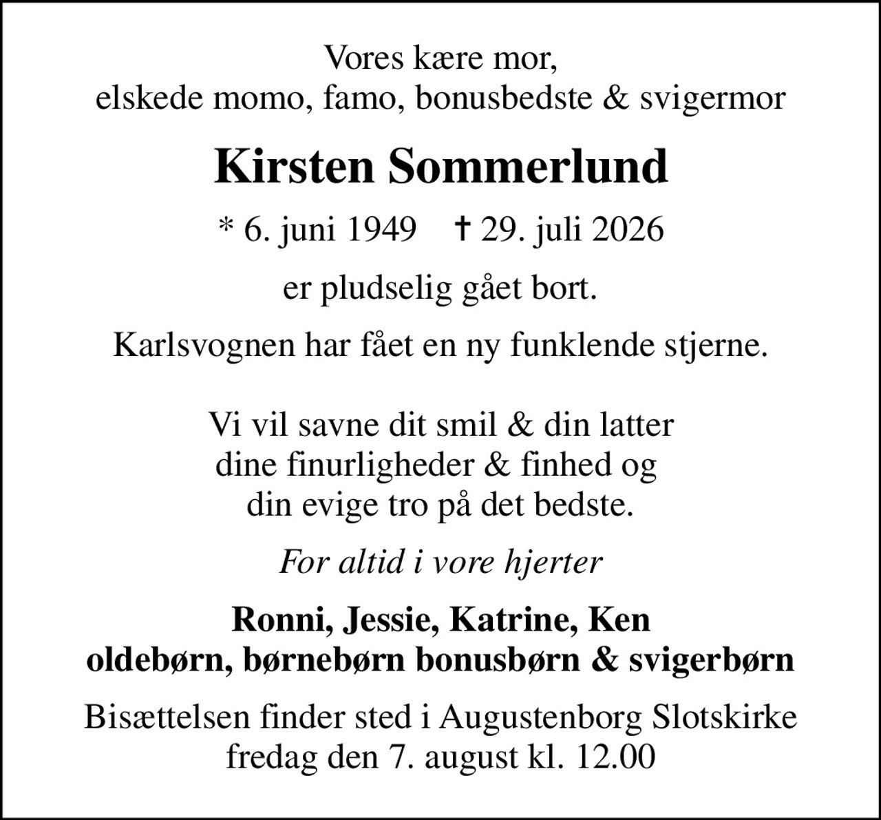 Vores kære mor, elskede momo, famo, bonusbedste & svigermor
Kirsten Sommerlund
* 6. juni 1949    ✝ 29. juli 2026
er pludselig gået bort.
Karlsvognen har fået en ny funklende stjerne.  Vi vil savne dit smil & din latter dine finurligheder & finhed og  din evige tro på det bedste.
For altid i vore hjerter
Ronni, Jessie, Katrine, Ken oldebørn, børnebørn bonusbørn & svigerbørn
Bisættelsen finder sted i Augustenborg Slotskirke  fredag den 7. august kl. 12.00