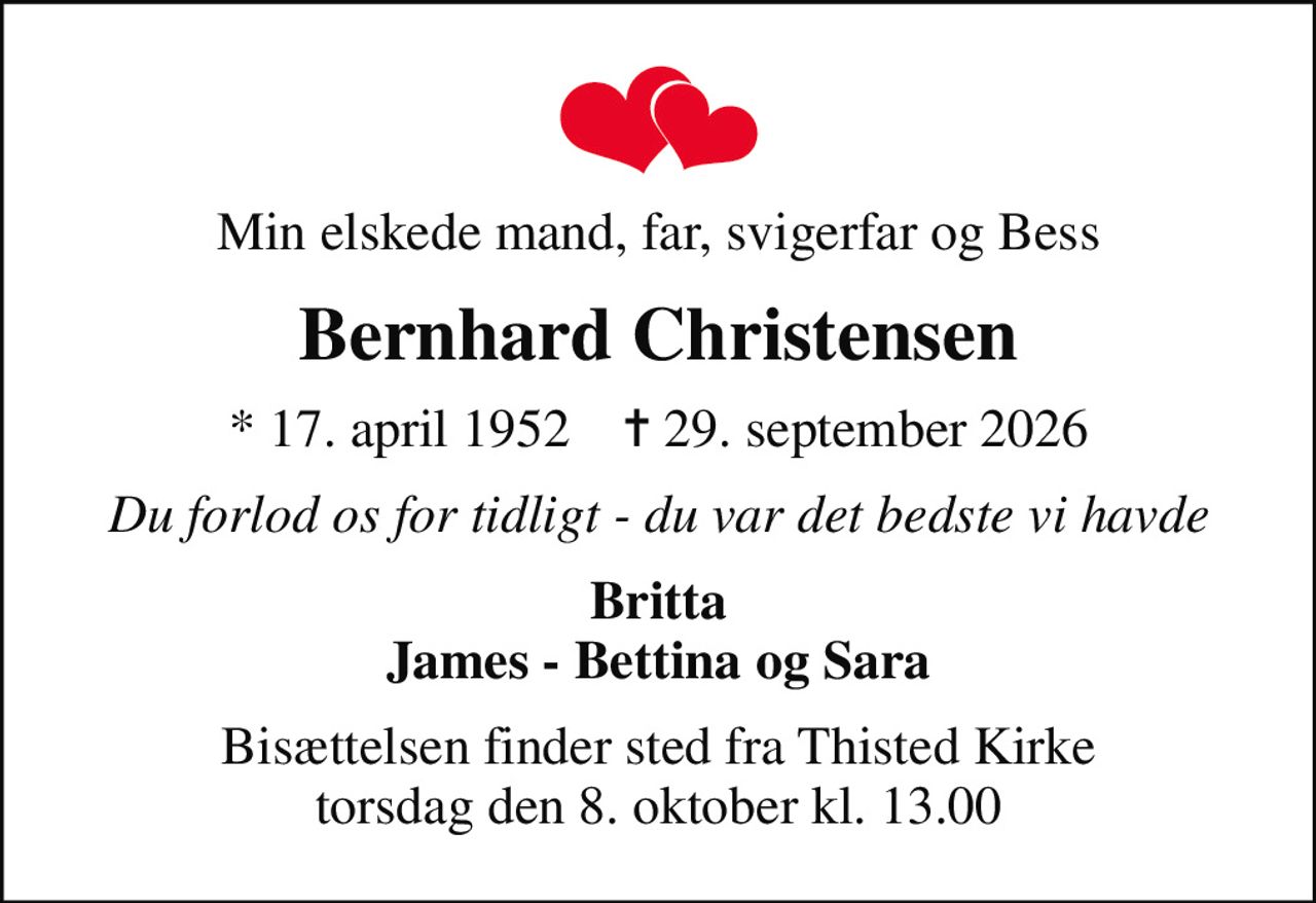 Min elskede mand, far, svigerfar og Bess
Bernhard Christensen
* 17. april 1952    ✝ 29. september 2026
Du forlod os for tidligt - du var det bedste vi havde
Britta James - Bettina og Sara
Bisættelsen finder sted fra Thisted Kirke  torsdag den 8. oktober kl. 13.00