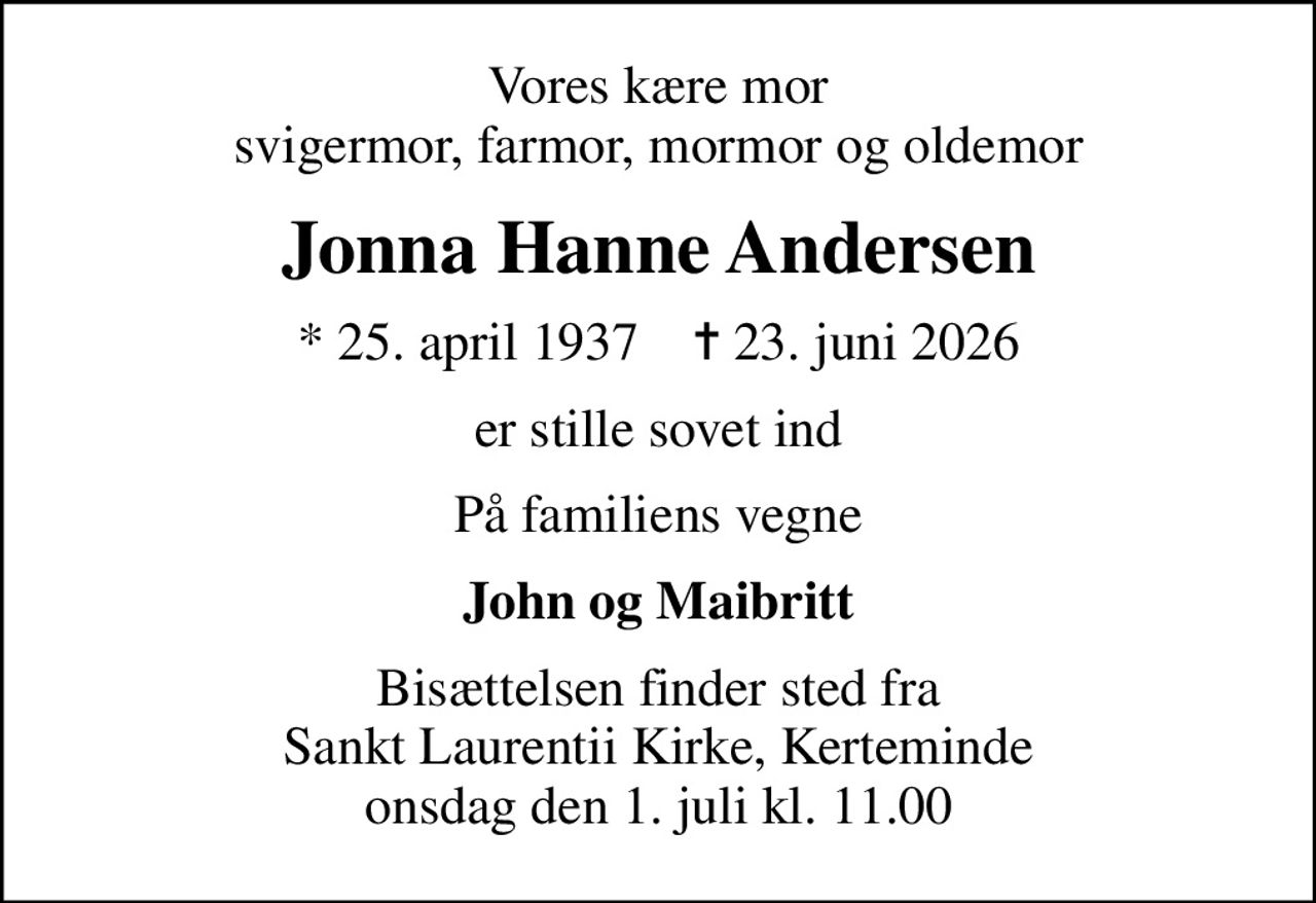 Vores kære mor svigermor, farmor, mormor og oldemor
Jonna Hanne Andersen
* 25. april 1937    ✝ 23. juni 2026
er stille sovet ind
På familiens vegne
John og Maibritt
Bisættelsen finder sted fra Sankt Laurentii Kirke, Kerteminde  onsdag den 1. juli kl. 11.00