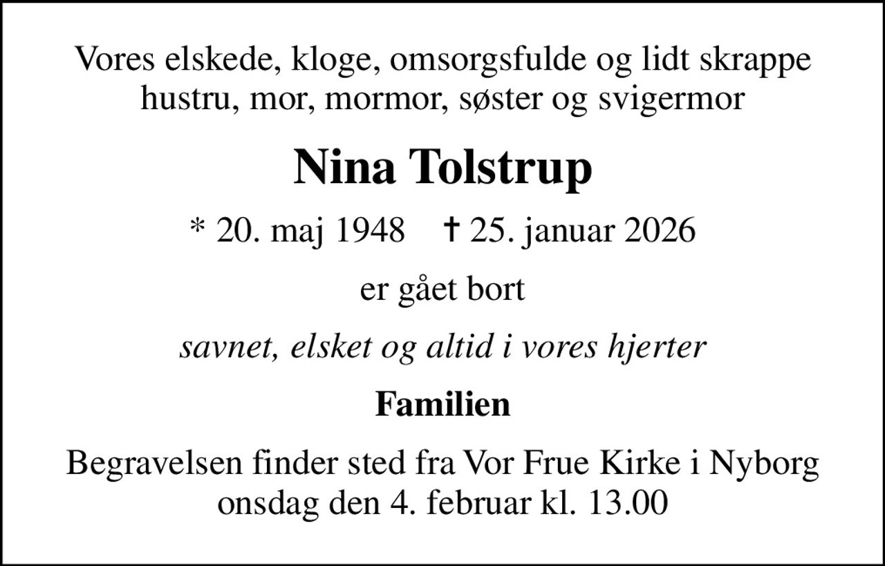 Vores elskede, kloge, omsorgsfulde og lidt skrappe hustru, mor, mormor, søster og svigermor
Nina Tolstrup
* 20. maj 1948    ✝ 25. januar 2026
er gået bort
savnet, elsket og altid i vores hjerter
Familien
Begravelsen finder sted fra Vor Frue Kirke i Nyborg  onsdag den 4. februar kl. 13.00