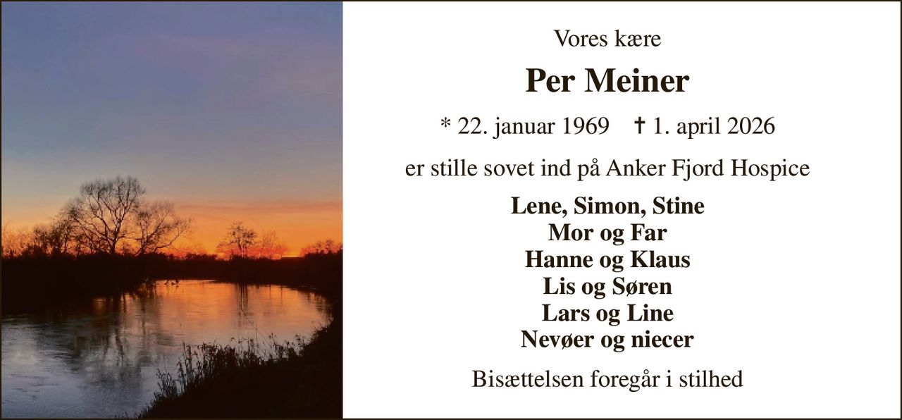 Vores kære 
Per Meiner 
* 22. januar 1969    ✝ 1. april 2026 
er stille sovet ind på Anker Fjord Hospice 
Lene, Simon, Stine Mor og Far Hanne og Klaus Lis og Søren Lars og Line Nevøer og niecer 
Bisættelsen foregår i stilhed