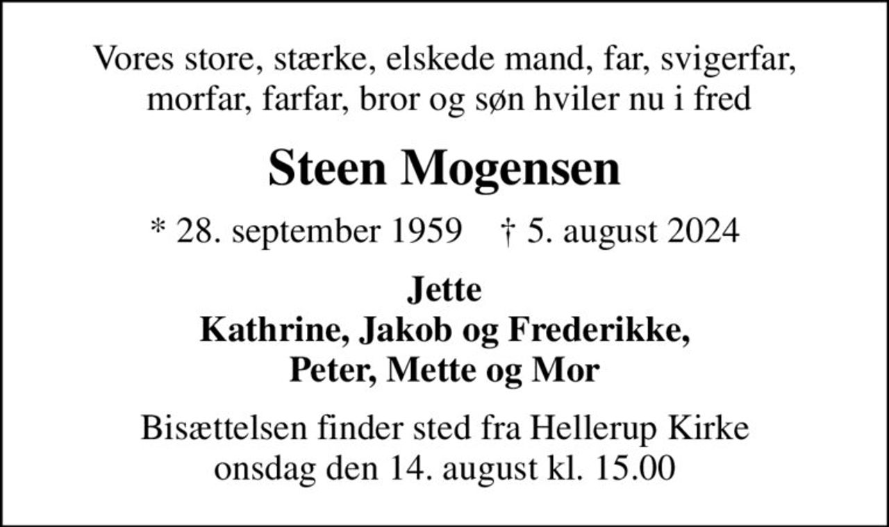 Vores store, stærke, elskede mand, far, svigerfar,  morfar, farfar, bror og søn hviler nu i fred
Steen Mogensen
* 28. september 1959    ✝ 5. august 2024
Jette Kathrine, Jakob og Frederikke, Peter, Mette og Mor
Bisættelsen finder sted fra Hellerup Kirke  onsdag den 14. august kl. 15.00