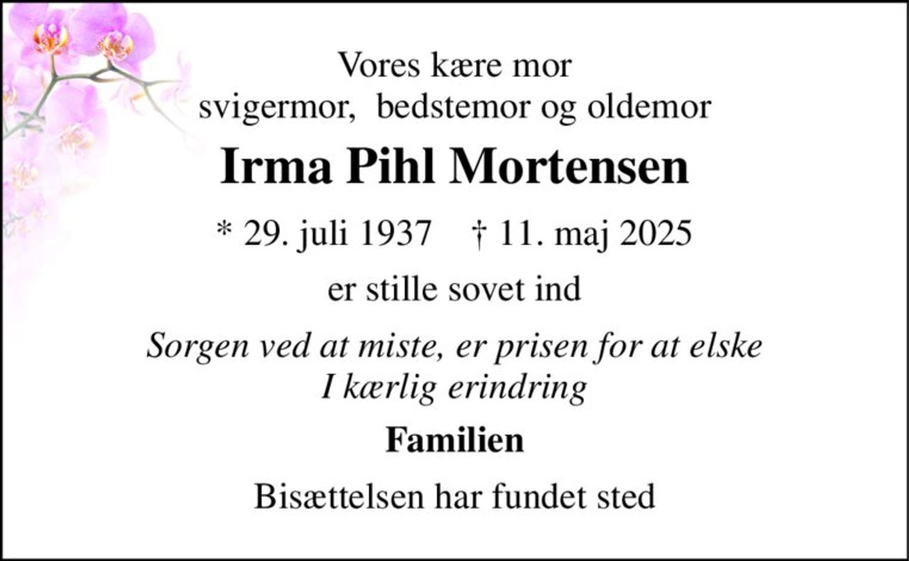 Vores kære mor svigermor,  bedstemor og oldemor 
Irma Pihl Mortensen 
* 29. juli 1937    † 11. maj 2025 
er stille sovet ind 
Sorgen ved at miste, er prisen for at elske I kærlig erindring 
Familien 
Bisættelsen har fundet sted