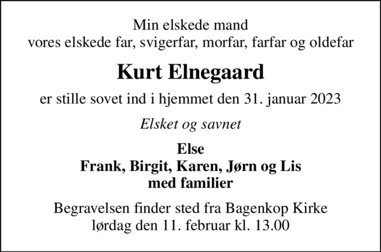 Min elskede mand vores elskede far, svigerfar, morfar, farfar og oldefar
Kurt Elnegaard
er stille sovet ind i hjemmet den 31. januar 2023
Elsket og savnet
Else Frank, Birgit, Karen, Jørn og Lis med familier
Begravelsen finder sted fra Bagenkop Kirke  lørdag den 11. februar kl. 13.00