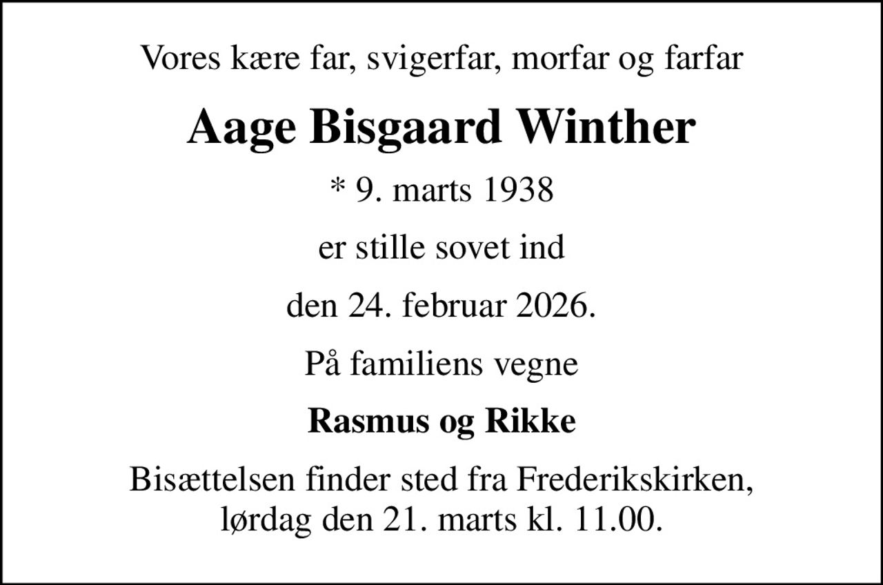 Vores kære far, svigerfar, morfar og farfar
Aage Bisgaard Winther
* 9. marts 1938
er stille sovet ind
den 24. februar 2026.
På familiens vegne
Rasmus og Rikke
Bisættelsen finder sted fra Frederikskirken, lørdag den 21. marts kl. 11.00.