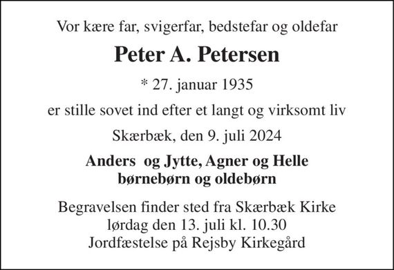 Vor kære far, svigerfar, bedstefar og oldefar 
Peter A. Petersen 
*&#x200B; 27. januar 1935 
er stille sovet ind efter et langt og virksomt liv 
Skærbæk, den 9. juli 2024 
Anders  og Jytte, Agner og Helle børnebørn og oldebørn 
Begravelsen&#x200B; finder sted fra Skærbæk Kirke&#x200B; lørdag den 13. juli&#x200B; kl. 10.30 Jordfæstelse på Rejsby Kirkegård