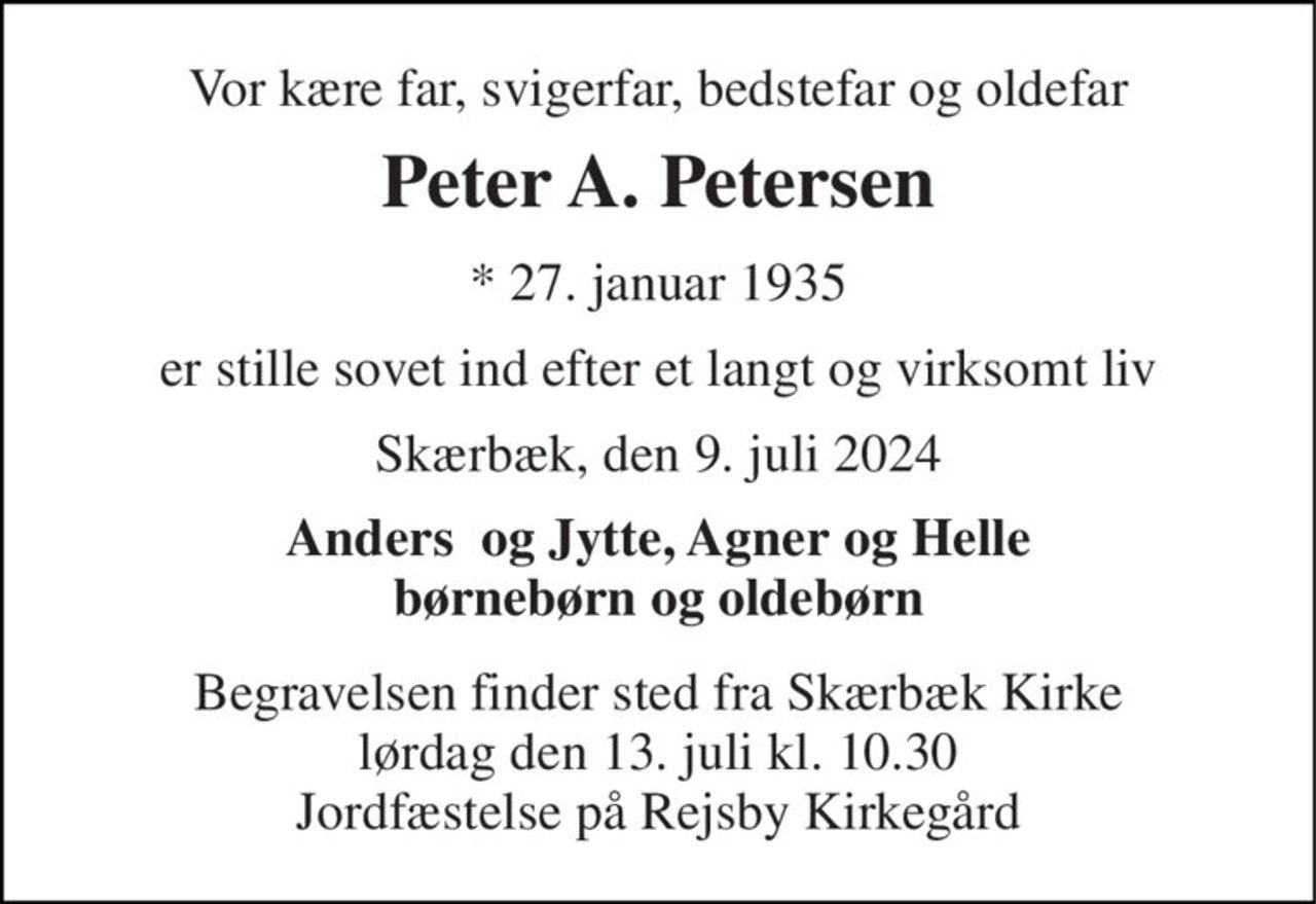 Vor kære far, svigerfar, bedstefar og oldefar 
Peter A. Petersen 
*​ 27. januar 1935 
er stille sovet ind efter et langt og virksomt liv 
Skærbæk, den 9. juli 2024 
Anders  og Jytte, Agner og Helle børnebørn og oldebørn 
Begravelsen​ finder sted fra Skærbæk Kirke​ lørdag den 13. juli​ kl. 10.30 Jordfæstelse på Rejsby Kirkegård