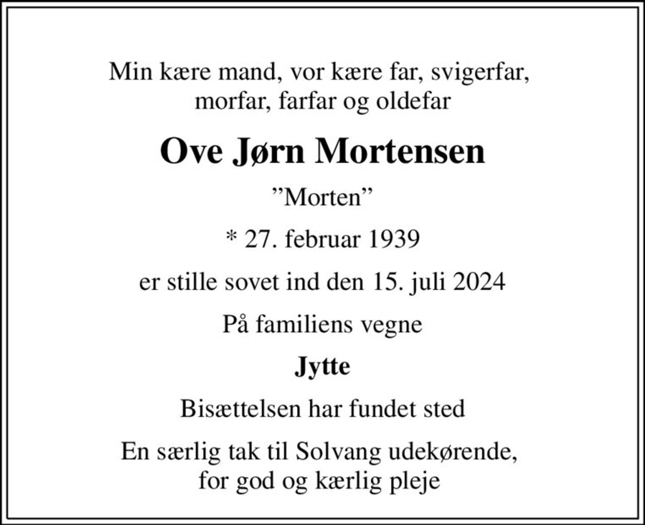 Min kære mand, vor kære far, svigerfar,  morfar, farfar og oldefar
Ove Jørn Mortensen
Morten
* 27. februar 1939
er stille sovet ind den 15. juli 2024
På familiens vegne
Jytte
Bisættelsen har fundet sted
En særlig tak til Solvang udekørende,  for god og kærlig pleje