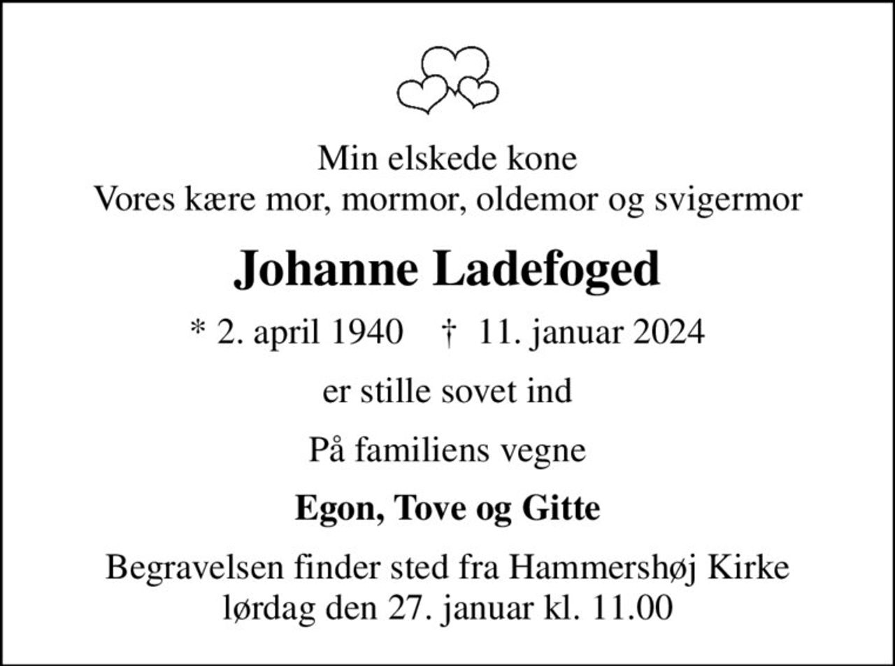 Min elskede kone Vores kære mor, mormor, oldemor og svigermor
Johanne Ladefoged
* 2. april 1940    ✝ 11. januar 2024
er stille sovet ind
På familiens vegne
Egon, Tove og Gitte
Begravelsen finder sted fra Hammershøj Kirke  lørdag den 27. januar kl. 11.00