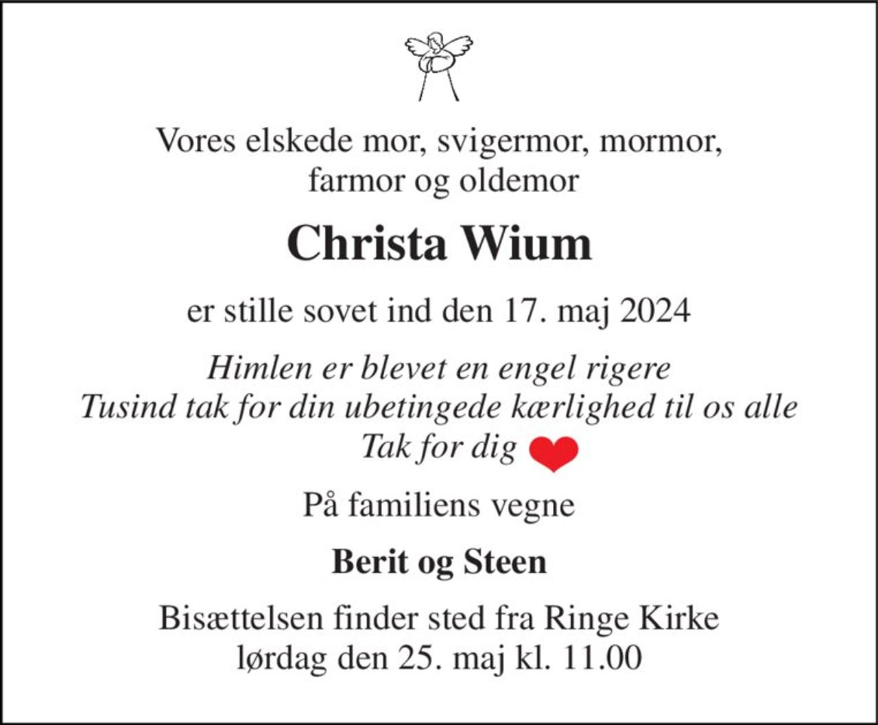 Vores elskede mor, svigermor, mormor,  farmor og oldemor 
Christa Wium 
er stille sovet ind den 17. maj 2024 
Himlen er blevet en engel rigere Tusind tak for din ubetingede kærlighed til os alle Tak for dig 
På familiens vegne 
Berit og Steen 
Bisættelsen​ finder sted fra Ringe Kirke​ lørdag den 25. maj​ kl. 11.00