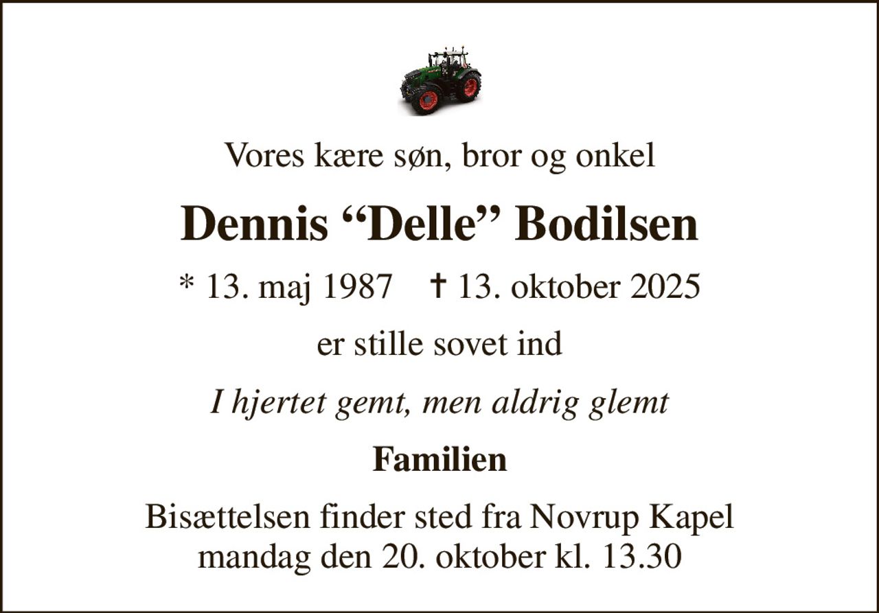 Vores kære søn, bror og onkel
Dennis Delle Bodilsen
* 13. maj 1987    ✝ 13. oktober 2025
er stille sovet ind
I hjertet gemt, men aldrig glemt
Familien
Bisættelsen finder sted fra Novrup Kapel  mandag den 20. oktober kl. 13.30